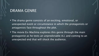 DRAMA GENRE
• The drama genre consists of an exciting, emotional, or
unexpected event or circumstance in which the protagonists or
antagonists face throughout the plot.
• The movie Ex-Machina explores this genre through the main
protagonist as he tests an unpredictable A.I. and coming to an
unexpected end that will shock the audience.
 