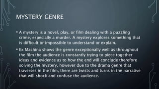 MYSTERY GENRE
• A mystery is a novel, play, or film dealing with a puzzling
crime, especially a murder. A mystery explores something that
is difficult or impossible to understand or explain.
• Ex Machina shows the genre exceptionally well as throughout
the film the audience is constantly trying to piece together
ideas and evidence as to how the end will conclude therefore
solving the mystery, however due to the drama genre that
traverses in the film, there are twists and turns in the narrative
that will shock and confuse the audience.
 