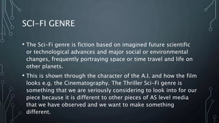 SCI-FI GENRE
• The Sci-Fi genre is fiction based on imagined future scientific
or technological advances and major social or environmental
changes, frequently portraying space or time travel and life on
other planets.
• This is shown through the character of the A.I. and how the film
looks e.g. the Cinematography. The Thriller Sci-Fi genre is
something that we are seriously considering to look into for our
piece because it is different to other pieces of AS level media
that we have observed and we want to make something
different.
 