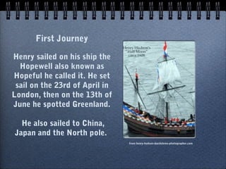 First Journey

Henry sailed on his ship the
  Hopewell also known as
Hopeful he called it. He set
 sail on the 23rd of April in
London, then on the 13th of
June he spotted Greenland.

  He also sailed to China,
Japan and the North pole.
                                from henry-hudson-dazzleleme-photographer.com
 