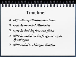 Timeline
1570 Henry Hudson was born
1592 he married Katherine
1592 he had his first son John
1607 he sailed on his first journey to
Spitzbergen
1608 sailed to Novaya Zemlya
 
