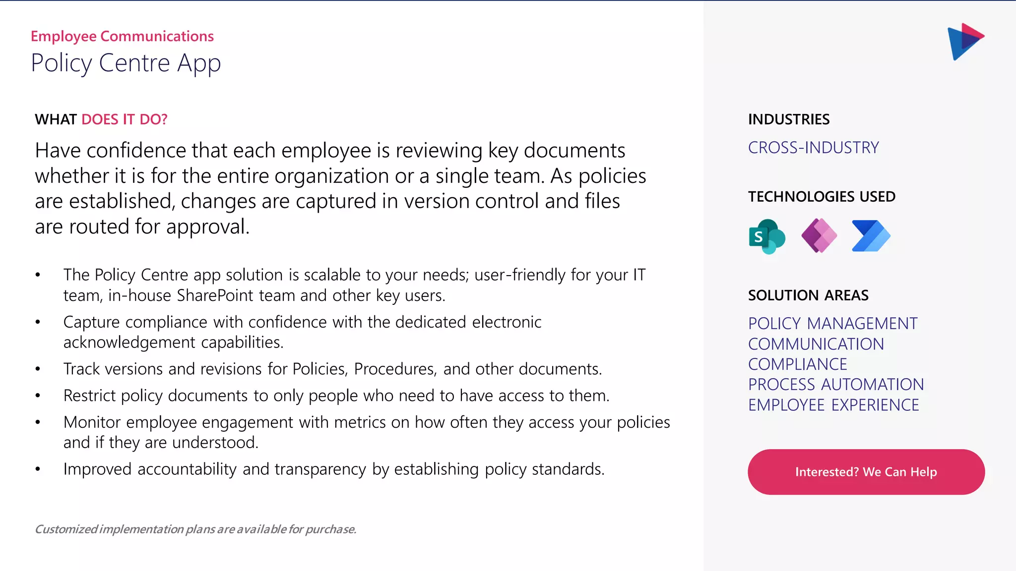 CROSS-INDUSTRY
INDUSTRIES
Have confidence that each employee is reviewing key documents
whether it is for the entire organization or a single team. As policies
are established, changes are captured in version control and files
are routed for approval.
WHAT DOES IT DO?
Policy Centre App
Employee Communications
POLICY MANAGEMENT
COMMUNICATION
COMPLIANCE
PROCESS AUTOMATION
EMPLOYEE EXPERIENCE
SOLUTION AREAS
TECHNOLOGIES USED
Customizedimplementation plans are availablefor purchase.
Interested? We Can Help
• The Policy Centre app solution is scalable to your needs; user-friendly for your IT
team, in-house SharePoint team and other key users.
• Capture compliance with confidence with the dedicated electronic
acknowledgement capabilities.
• Track versions and revisions for Policies, Procedures, and other documents.
• Restrict policy documents to only people who need to have access to them.
• Monitor employee engagement with metrics on how often they access your policies
and if they are understood.
• Improved accountability and transparency by establishing policy standards.
 