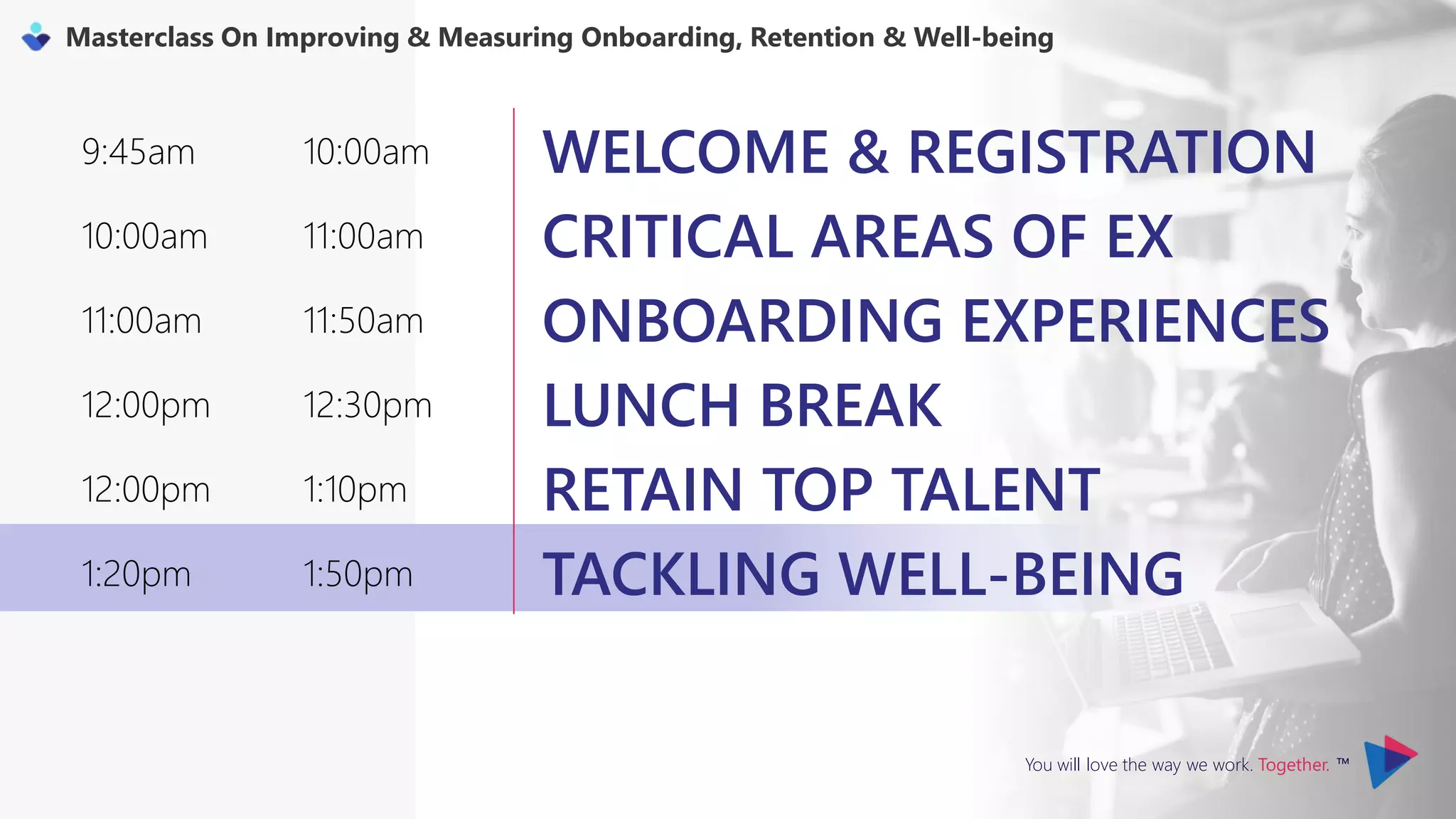 You will love the way we work. Together. ™
Masterclass On Improving & Measuring Onboarding, Retention & Well-being
9:45am 10:00am WELCOME & REGISTRATION
10:00am 11:00am CRITICAL AREAS OF EX
11:00am 11:50am ONBOARDING EXPERIENCES
12:00pm 12:30pm LUNCH BREAK
12:00pm 1:10pm RETAIN TOP TALENT
1:20pm 1:50pm TACKLING WELL-BEING
 