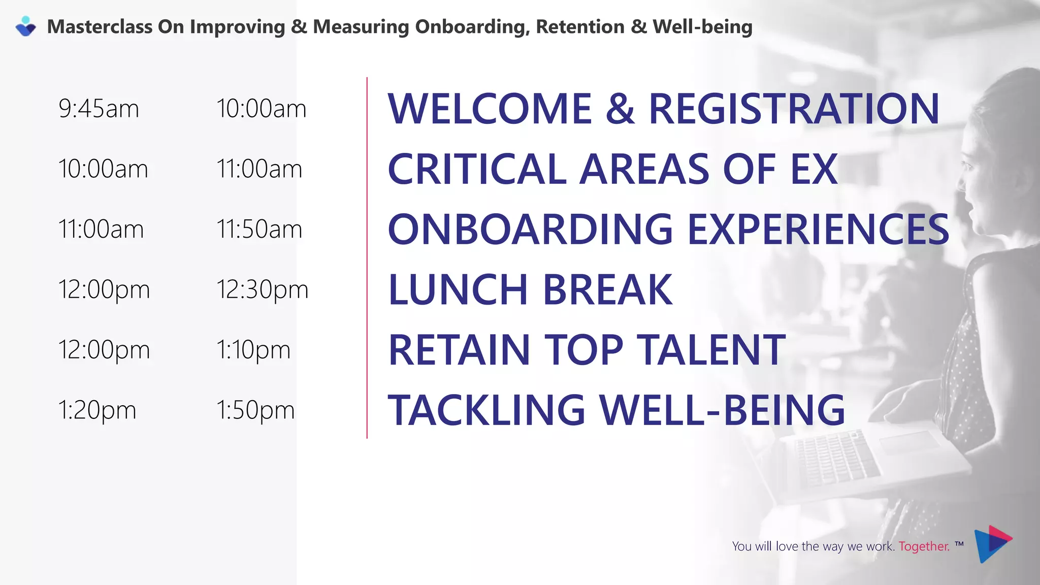 You will love the way we work. Together. ™
Masterclass On Improving & Measuring Onboarding, Retention & Well-being
9:45am 10:00am WELCOME & REGISTRATION
10:00am 11:00am CRITICAL AREAS OF EX
11:00am 11:50am ONBOARDING EXPERIENCES
12:00pm 12:30pm LUNCH BREAK
12:00pm 1:10pm RETAIN TOP TALENT
1:20pm 1:50pm TACKLING WELL-BEING
 