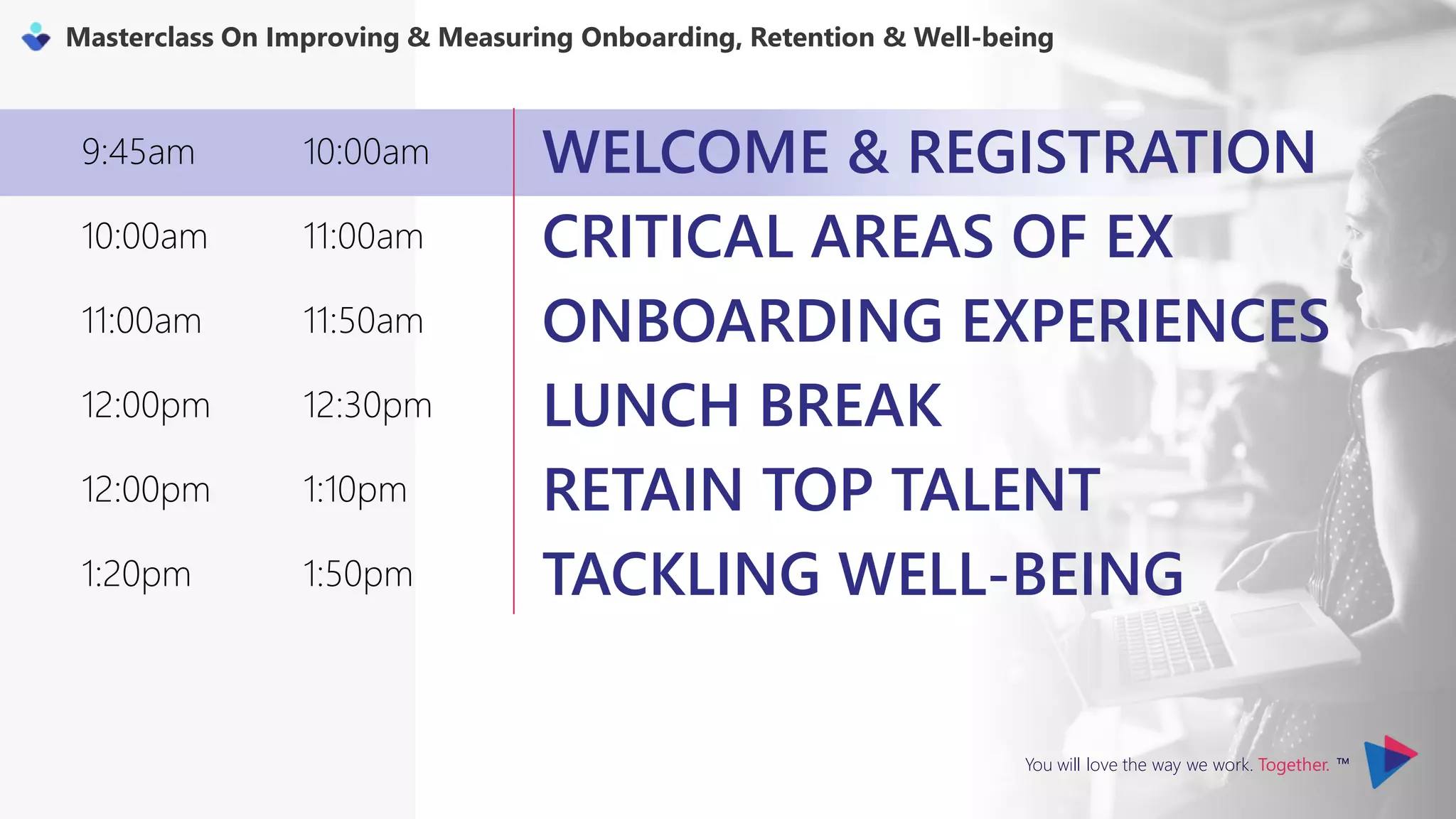 You will love the way we work. Together. ™
Masterclass On Improving & Measuring Onboarding, Retention & Well-being
9:45am 10:00am WELCOME & REGISTRATION
10:00am 11:00am CRITICAL AREAS OF EX
11:00am 11:50am ONBOARDING EXPERIENCES
12:00pm 12:30pm LUNCH BREAK
12:00pm 1:10pm RETAIN TOP TALENT
1:20pm 1:50pm TACKLING WELL-BEING
 