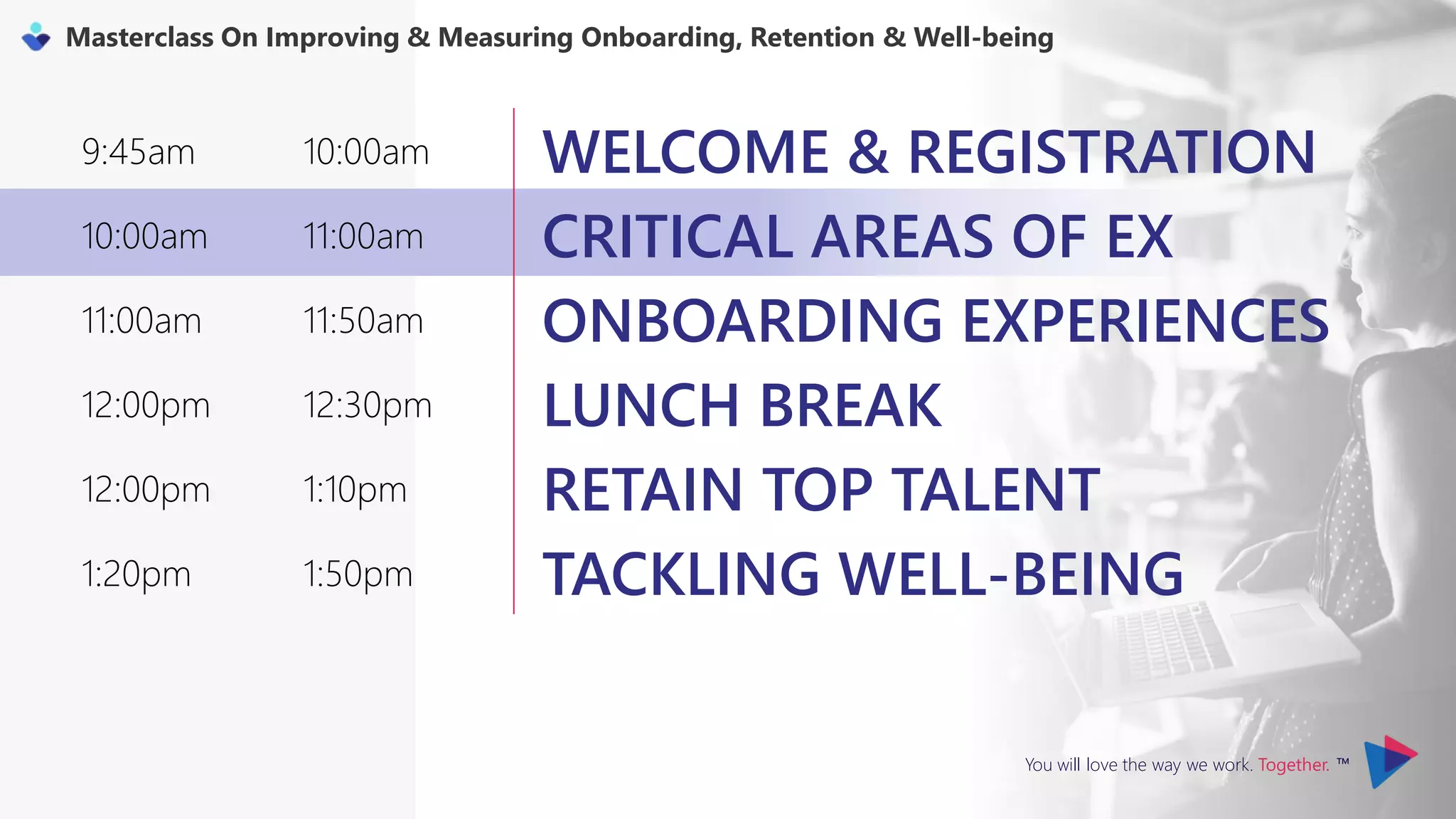 You will love the way we work. Together. ™
Masterclass On Improving & Measuring Onboarding, Retention & Well-being
9:45am 10:00am WELCOME & REGISTRATION
10:00am 11:00am CRITICAL AREAS OF EX
11:00am 11:50am ONBOARDING EXPERIENCES
12:00pm 12:30pm LUNCH BREAK
12:00pm 1:10pm RETAIN TOP TALENT
1:20pm 1:50pm TACKLING WELL-BEING
 
