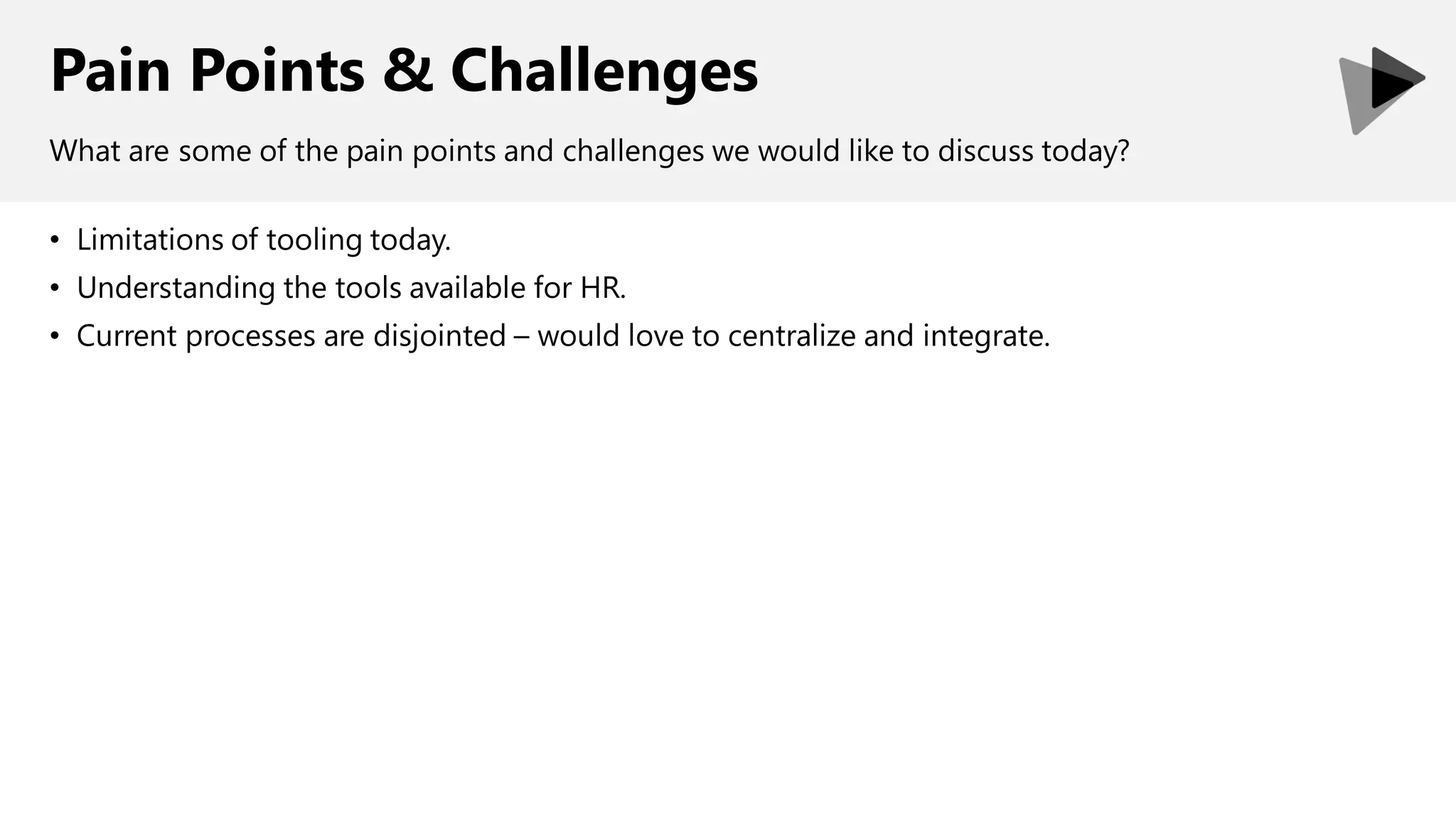 Pain Points & Challenges
• Limitations of tooling today.
• Understanding the tools available for HR.
• Current processes are disjointed – would love to centralize and integrate.
What are some of the pain points and challenges we would like to discuss today?
 