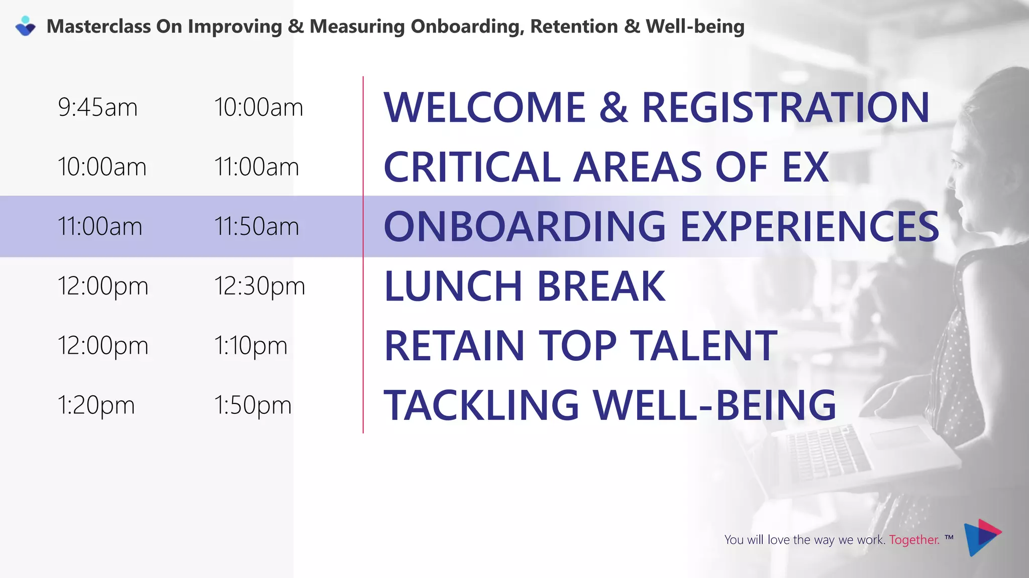 You will love the way we work. Together. ™
Masterclass On Improving & Measuring Onboarding, Retention & Well-being
9:45am 10:00am WELCOME & REGISTRATION
10:00am 11:00am CRITICAL AREAS OF EX
11:00am 11:50am ONBOARDING EXPERIENCES
12:00pm 12:30pm LUNCH BREAK
12:00pm 1:10pm RETAIN TOP TALENT
1:20pm 1:50pm TACKLING WELL-BEING
 