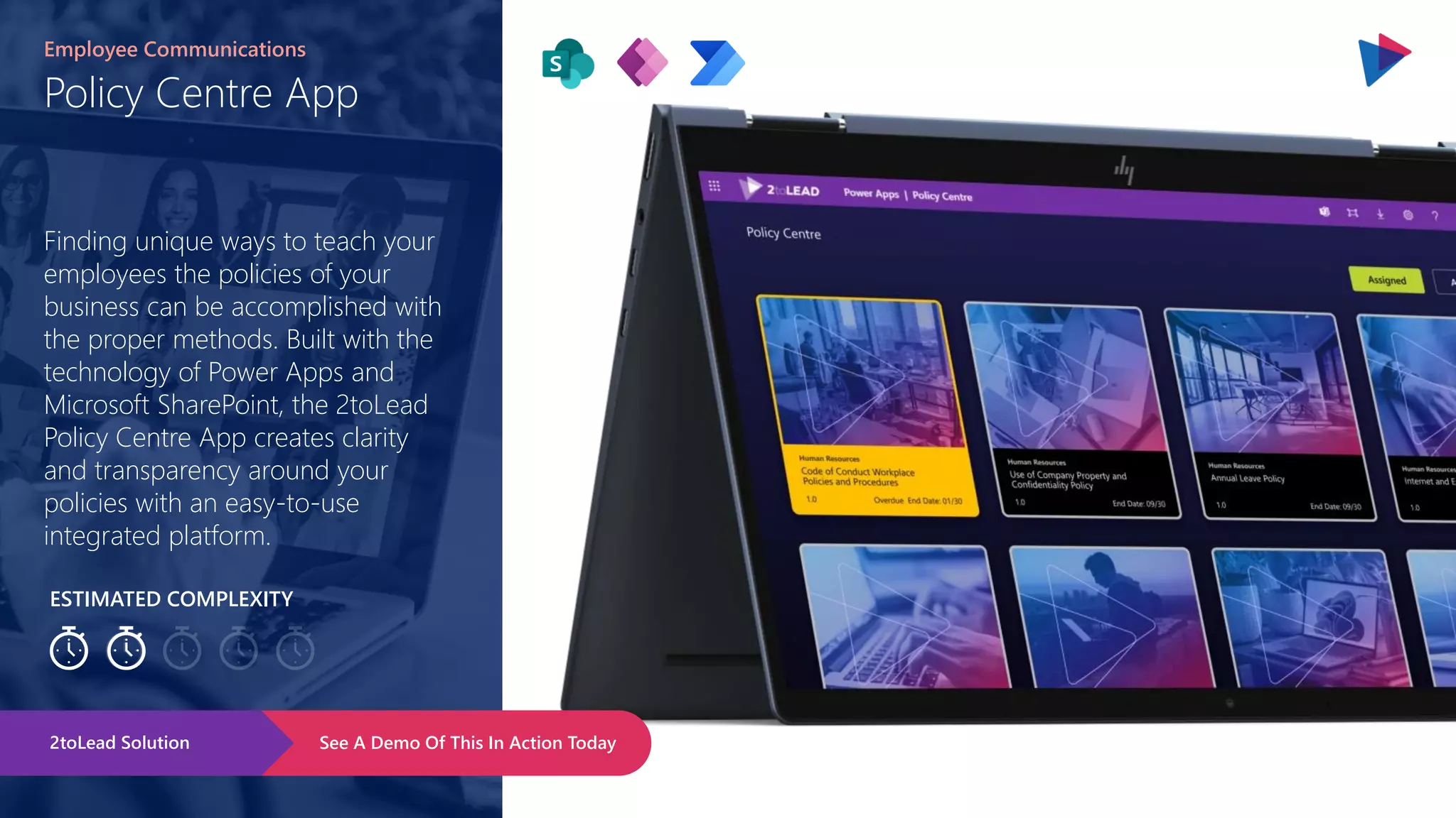 ESTIMATED COMPLEXITY
Policy Centre App
Employee Communications
Finding unique ways to teach your
employees the policies of your
business can be accomplished with
the proper methods. Built with the
technology of Power Apps and
Microsoft SharePoint, the 2toLead
Policy Centre App creates clarity
and transparency around your
policies with an easy-to-use
integrated platform.
See A Demo Of This In Action Today
2toLead Solution
 