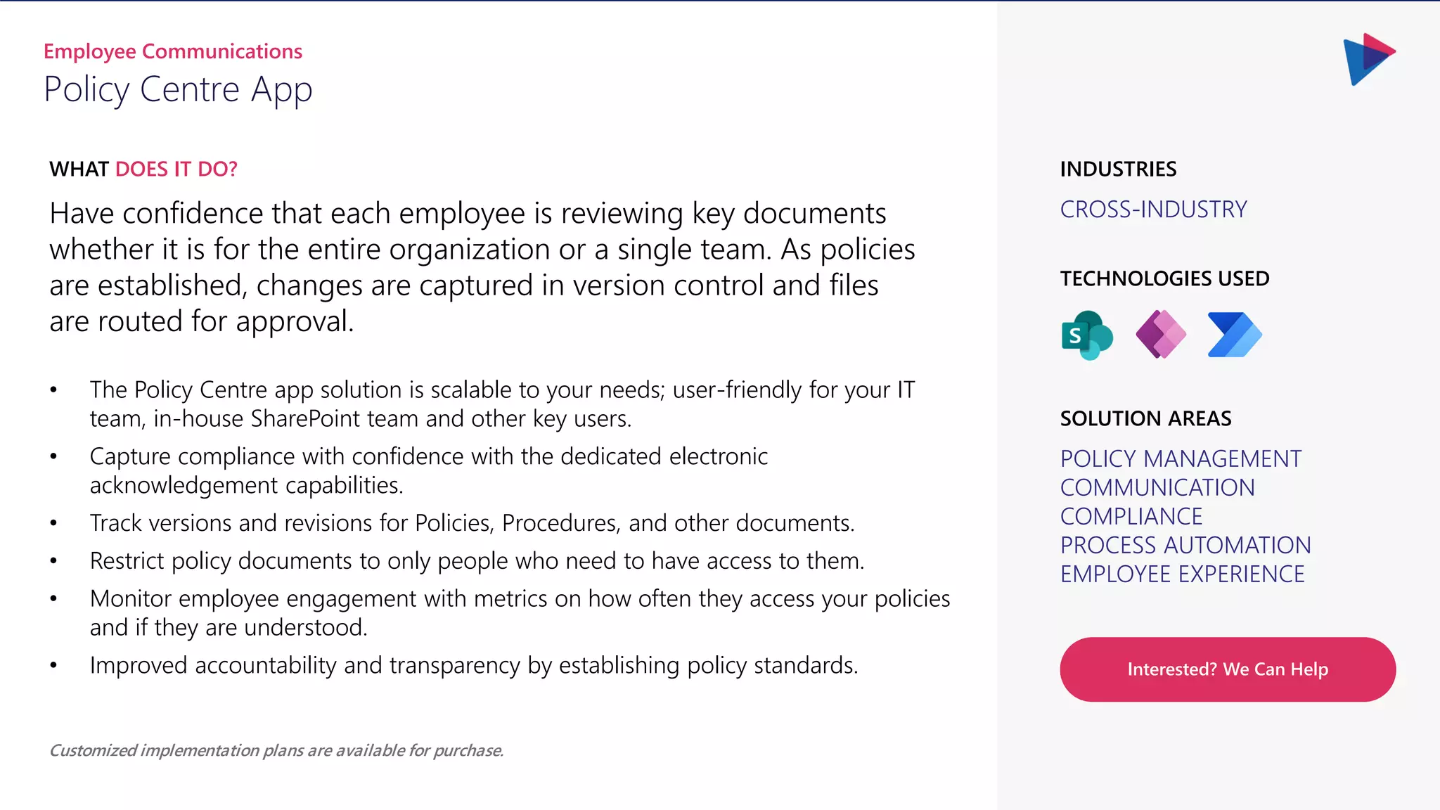 CROSS-INDUSTRY
INDUSTRIES
Have confidence that each employee is reviewing key documents
whether it is for the entire organization or a single team. As policies
are established, changes are captured in version control and files
are routed for approval.
WHAT DOES IT DO?
Policy Centre App
Employee Communications
POLICY MANAGEMENT
COMMUNICATION
COMPLIANCE
PROCESS AUTOMATION
EMPLOYEE EXPERIENCE
SOLUTION AREAS
TECHNOLOGIES USED
Customized implementation plans are available for purchase.
Interested? We Can Help
• The Policy Centre app solution is scalable to your needs; user-friendly for your IT
team, in-house SharePoint team and other key users.
• Capture compliance with confidence with the dedicated electronic
acknowledgement capabilities.
• Track versions and revisions for Policies, Procedures, and other documents.
• Restrict policy documents to only people who need to have access to them.
• Monitor employee engagement with metrics on how often they access your policies
and if they are understood.
• Improved accountability and transparency by establishing policy standards.
 