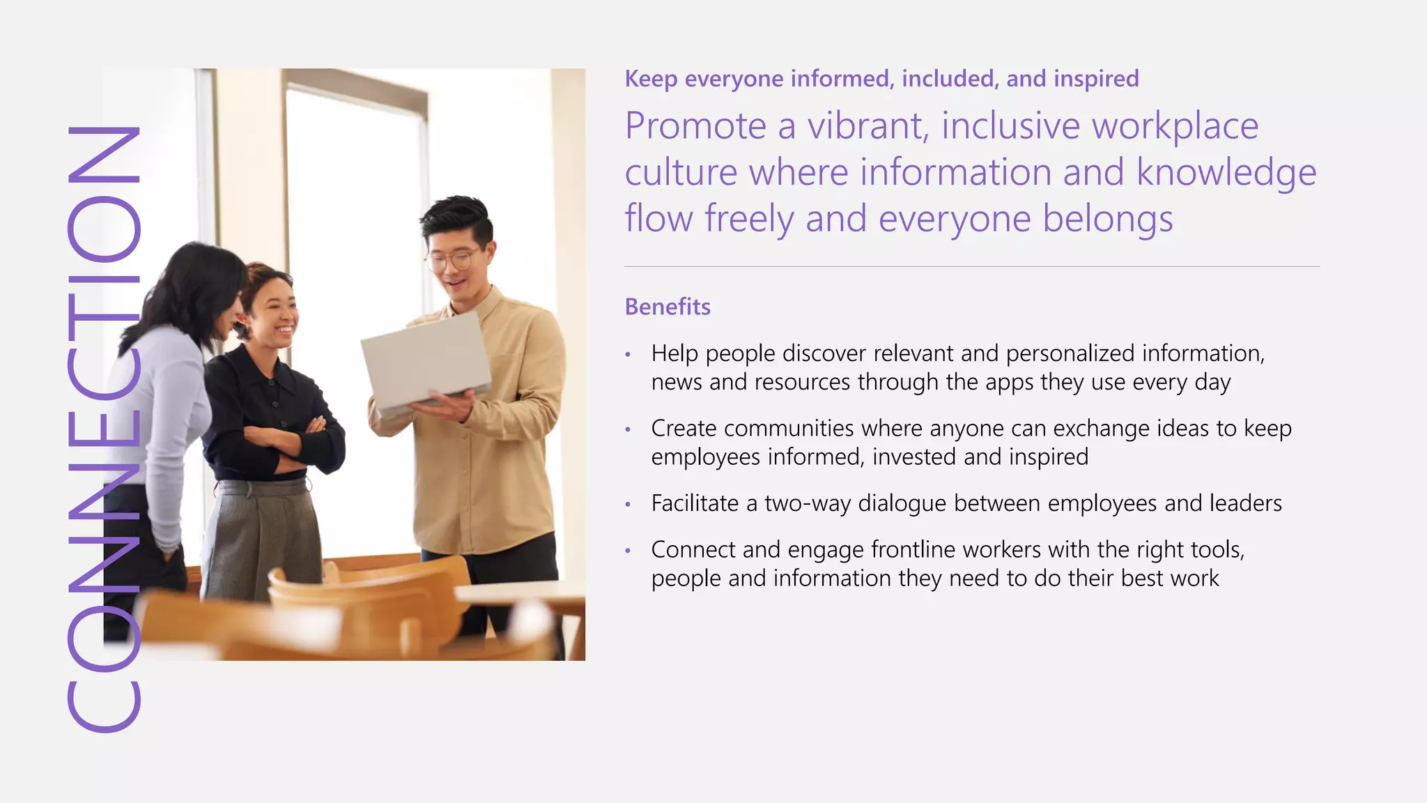 CONNECTION
Keep everyone informed, included, and inspired
Promote a vibrant, inclusive workplace
culture where information and knowledge
flow freely and everyone belongs
Benefits
• Help people discover relevant and personalized information,
news and resources through the apps they use every day
• Create communities where anyone can exchange ideas to keep
employees informed, invested and inspired
• Facilitate a two-way dialogue between employees and leaders
• Connect and engage frontline workers with the right tools,
people and information they need to do their best work
 