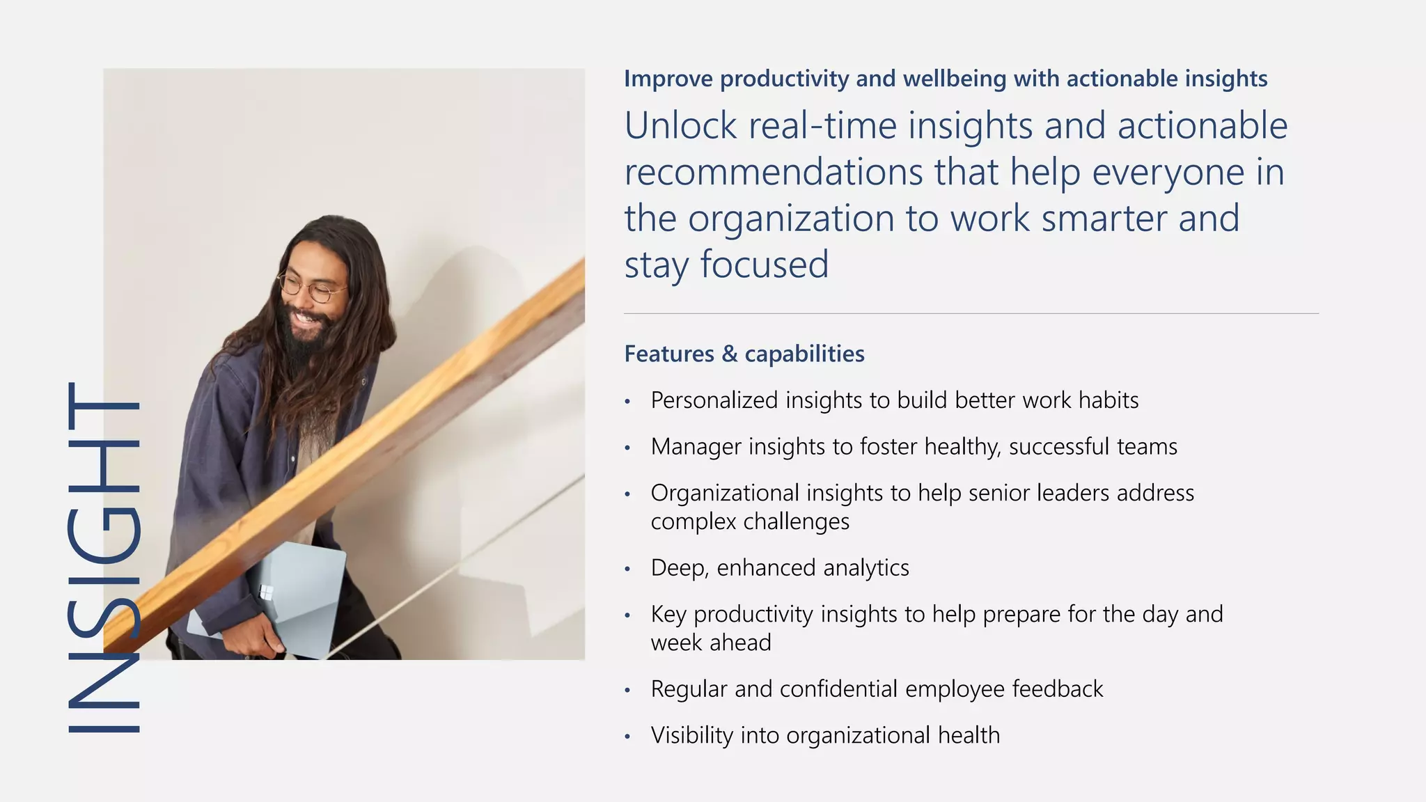 INSIGHT
Improve productivity and wellbeing with actionable insights
Unlock real-time insights and actionable
recommendations that help everyone in
the organization to work smarter and
stay focused
Features & capabilities
• Personalized insights to build better work habits
• Manager insights to foster healthy, successful teams
• Organizational insights to help senior leaders address
complex challenges
• Deep, enhanced analytics
• Key productivity insights to help prepare for the day and
week ahead
• Regular and confidential employee feedback
• Visibility into organizational health
 
