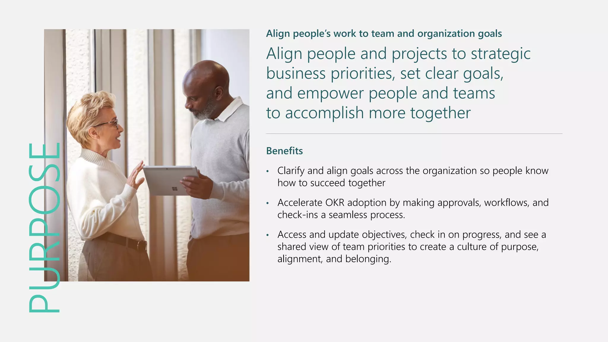 PURPOSE
Align people’s work to team and organization goals
Align people and projects to strategic
business priorities, set clear goals,
and empower people and teams
to accomplish more together
Benefits
• Clarify and align goals across the organization so people know
how to succeed together
• Accelerate OKR adoption by making approvals, workflows, and
check-ins a seamless process.
• Access and update objectives, check in on progress, and see a
shared view of team priorities to create a culture of purpose,
alignment, and belonging.
 