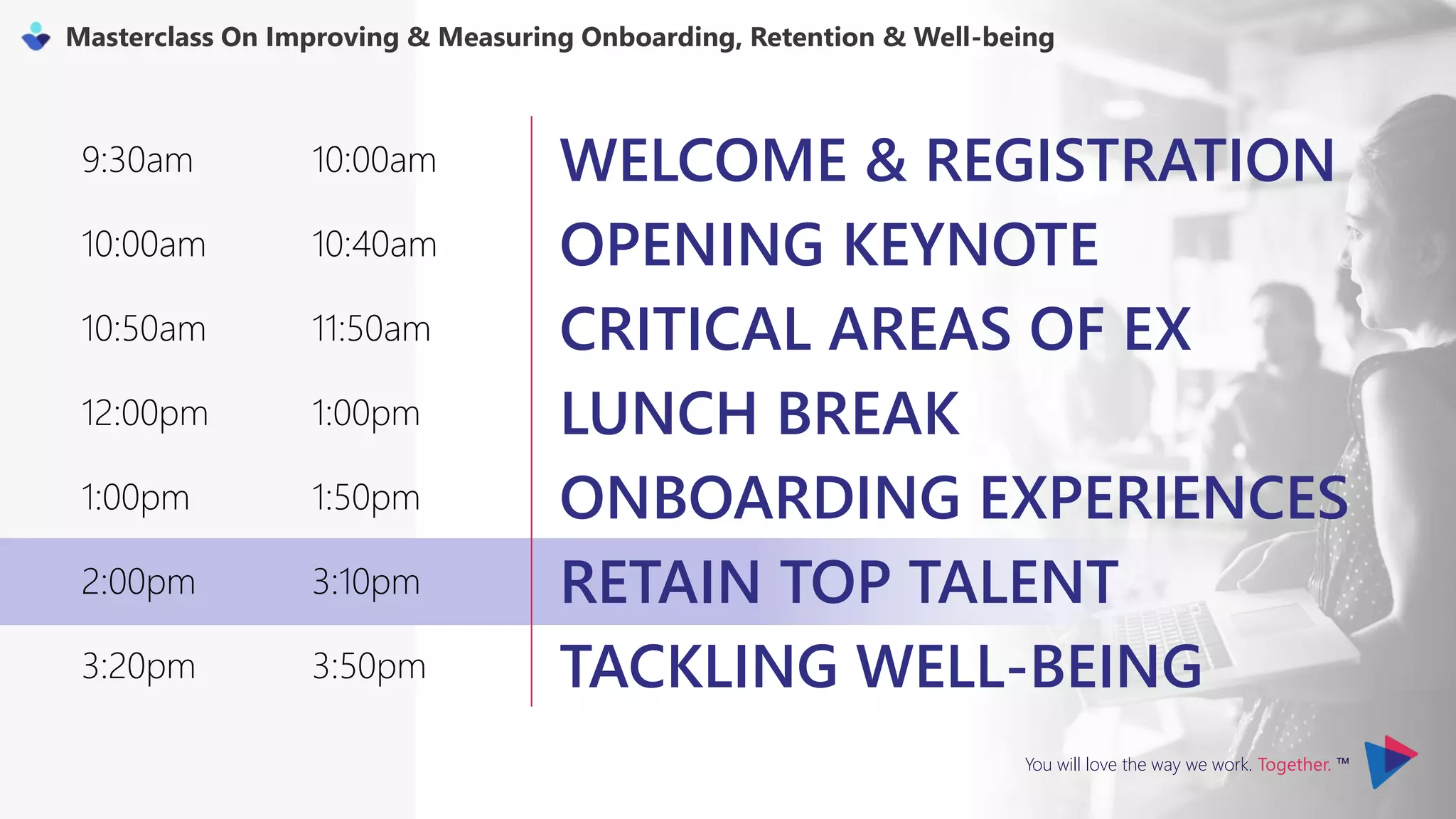 You will love the way we work. Together. ™
Masterclass On Improving & Measuring Onboarding, Retention & Well-being
9:30am 10:00am WELCOME & REGISTRATION
10:00am 10:40am OPENING KEYNOTE
10:50am 11:50am CRITICAL AREAS OF EX
12:00pm 1:00pm LUNCH BREAK
1:00pm 1:50pm ONBOARDING EXPERIENCES
2:00pm 3:10pm RETAIN TOP TALENT
3:20pm 3:50pm TACKLING WELL-BEING
 