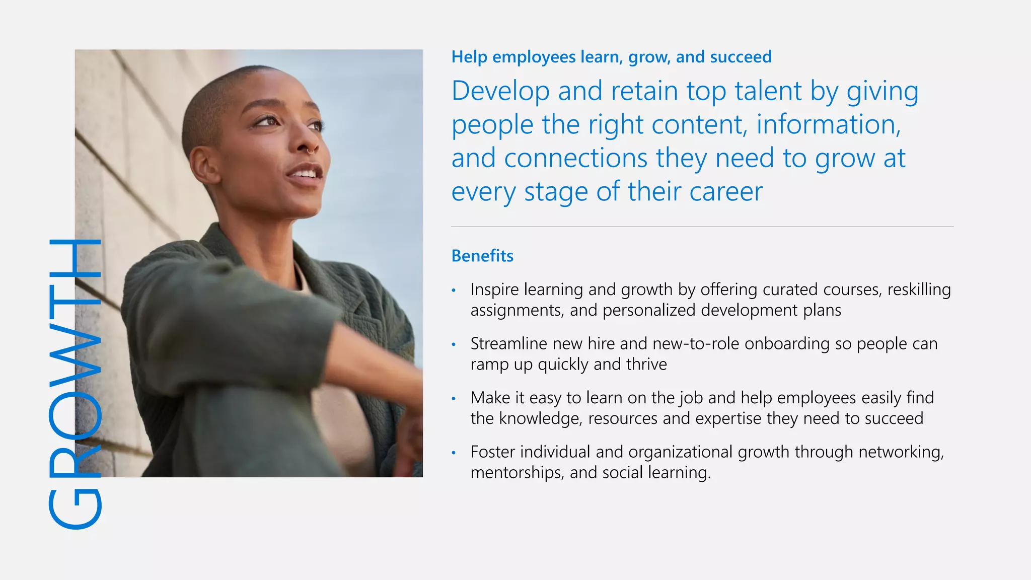 GROWTH
Help employees learn, grow, and succeed
Develop and retain top talent by giving
people the right content, information,
and connections they need to grow at
every stage of their career
Benefits
• Inspire learning and growth by offering curated courses, reskilling
assignments, and personalized development plans
• Streamline new hire and new-to-role onboarding so people can
ramp up quickly and thrive
• Make it easy to learn on the job and help employees easily find
the knowledge, resources and expertise they need to succeed
• Foster individual and organizational growth through networking,
mentorships, and social learning.
 