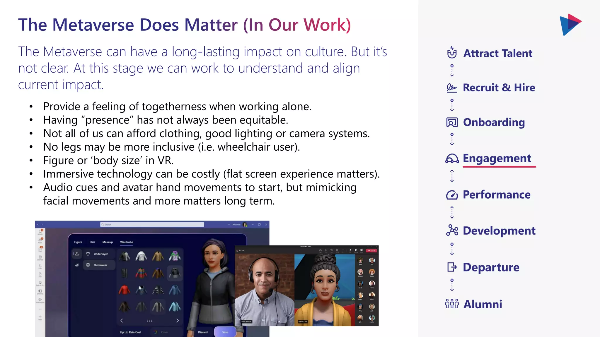 The Metaverse can have a long-lasting impact on culture. But it’s
not clear. At this stage we can work to understand and align
current impact.
• Provide a feeling of togetherness when working alone.
• Having “presence” has not always been equitable.
• Not all of us can afford clothing, good lighting or camera systems.
• No legs may be more inclusive (i.e. wheelchair user).
• Figure or ‘body size’ in VR.
• Immersive technology can be costly (flat screen experience matters).
• Audio cues and avatar hand movements to start, but mimicking
facial movements and more matters long term.
 