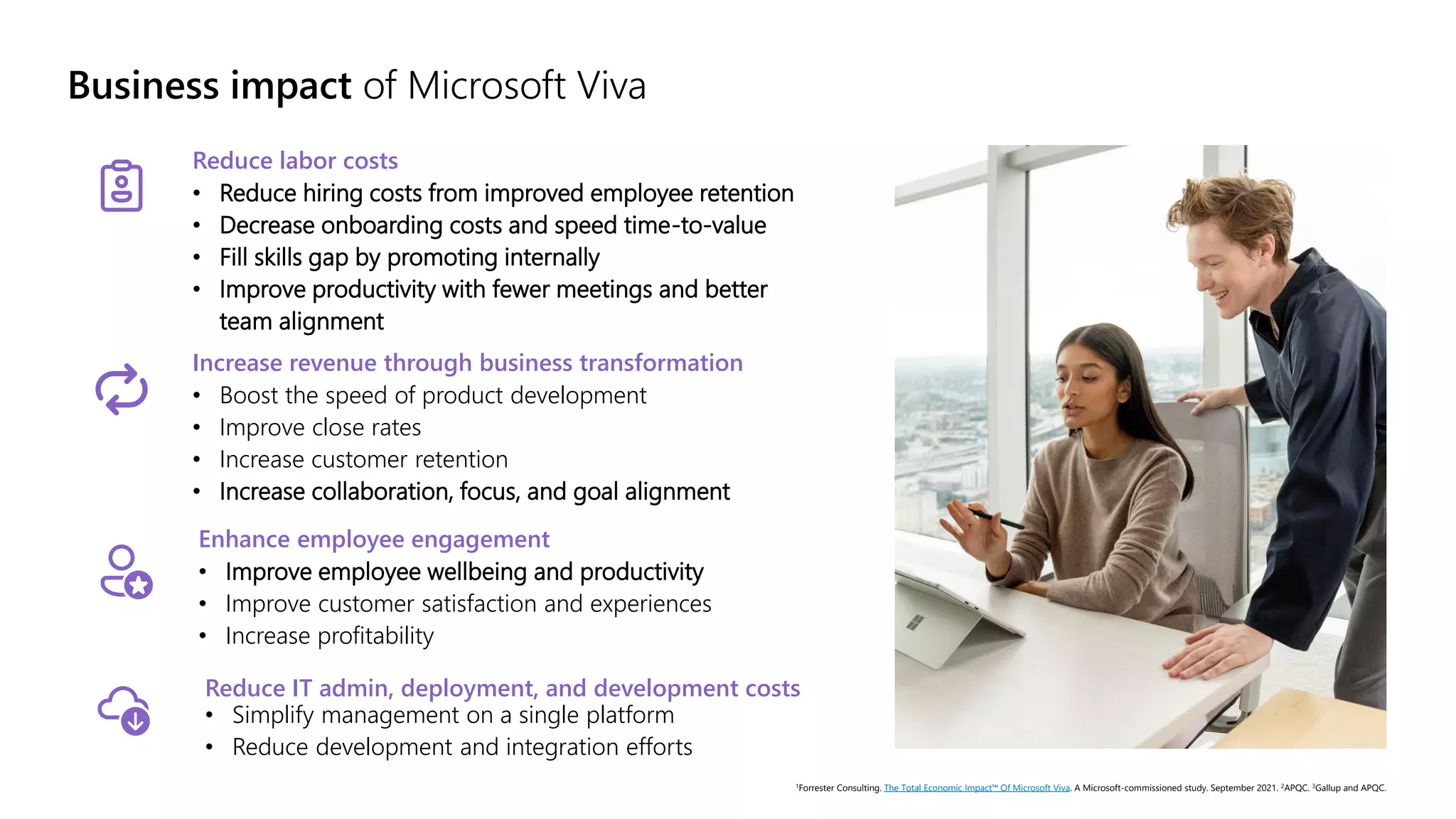 Business impact of Microsoft Viva
Reduce labor costs
• Reduce hiring costs from improved employee retention
• Decrease onboarding costs and speed time-to-value
• Fill skills gap by promoting internally
• Improve productivity with fewer meetings and better
team alignment
1Forrester Consulting. The Total Economic Impact™ Of Microsoft Viva. A Microsoft-commissioned study. September 2021. 2APQC. 3Gallup and APQC.
Reduce IT admin, deployment, and development costs
• Simplify management on a single platform
• Reduce development and integration efforts
Increase revenue through business transformation
• Boost the speed of product development
• Improve close rates
• Increase customer retention
• Increase collaboration, focus, and goal alignment
Enhance employee engagement
• Improve employee wellbeing and productivity
• Improve customer satisfaction and experiences
• Increase profitability
 