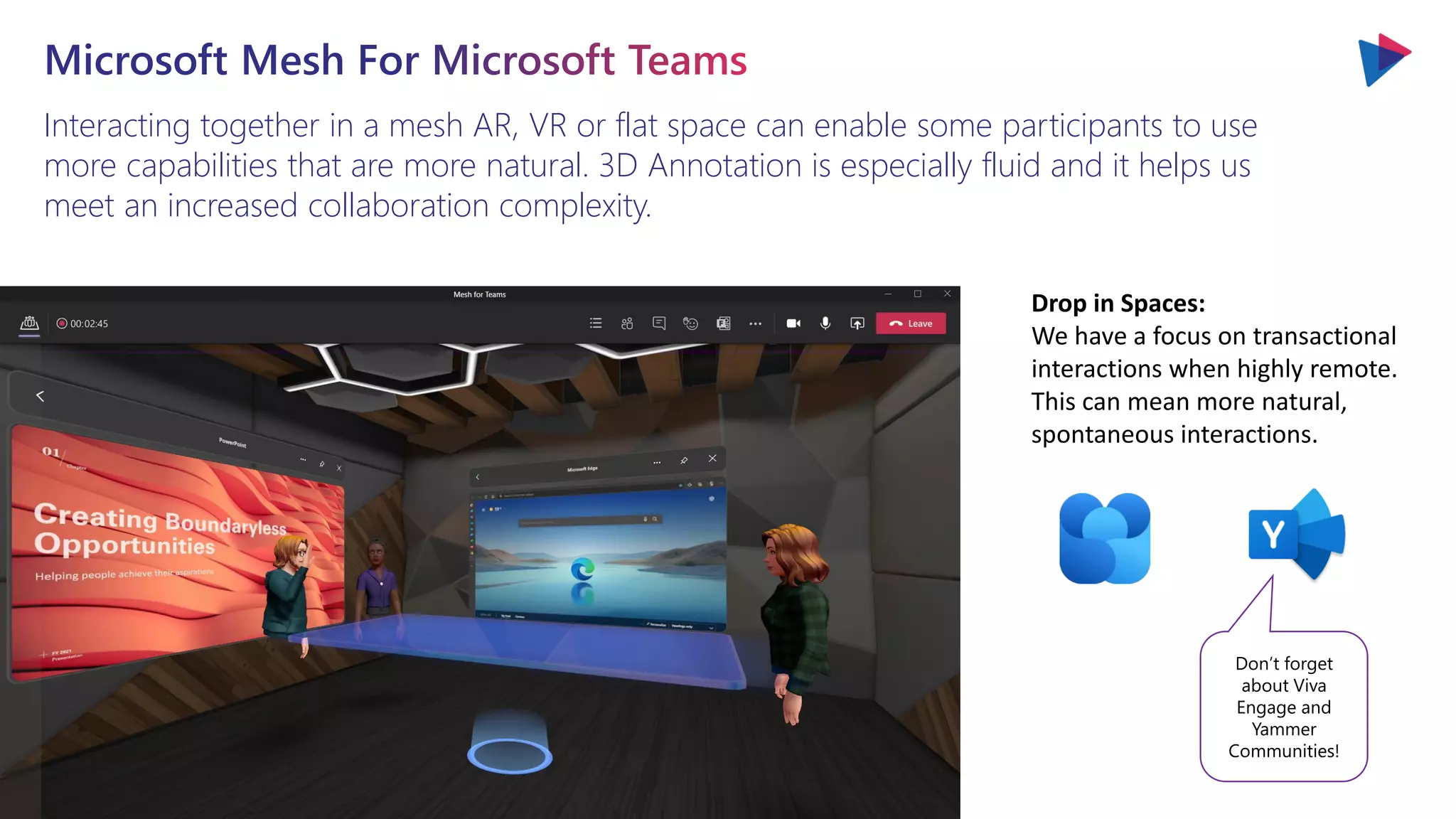 Interacting together in a mesh AR, VR or flat space can enable some participants to use
more capabilities that are more natural. 3D Annotation is especially fluid and it helps us
meet an increased collaboration complexity.
Drop in Spaces:
We have a focus on transactional
interactions when highly remote.
This can mean more natural,
spontaneous interactions.
Don’t forget
about Viva
Engage and
Yammer
Communities!
 
