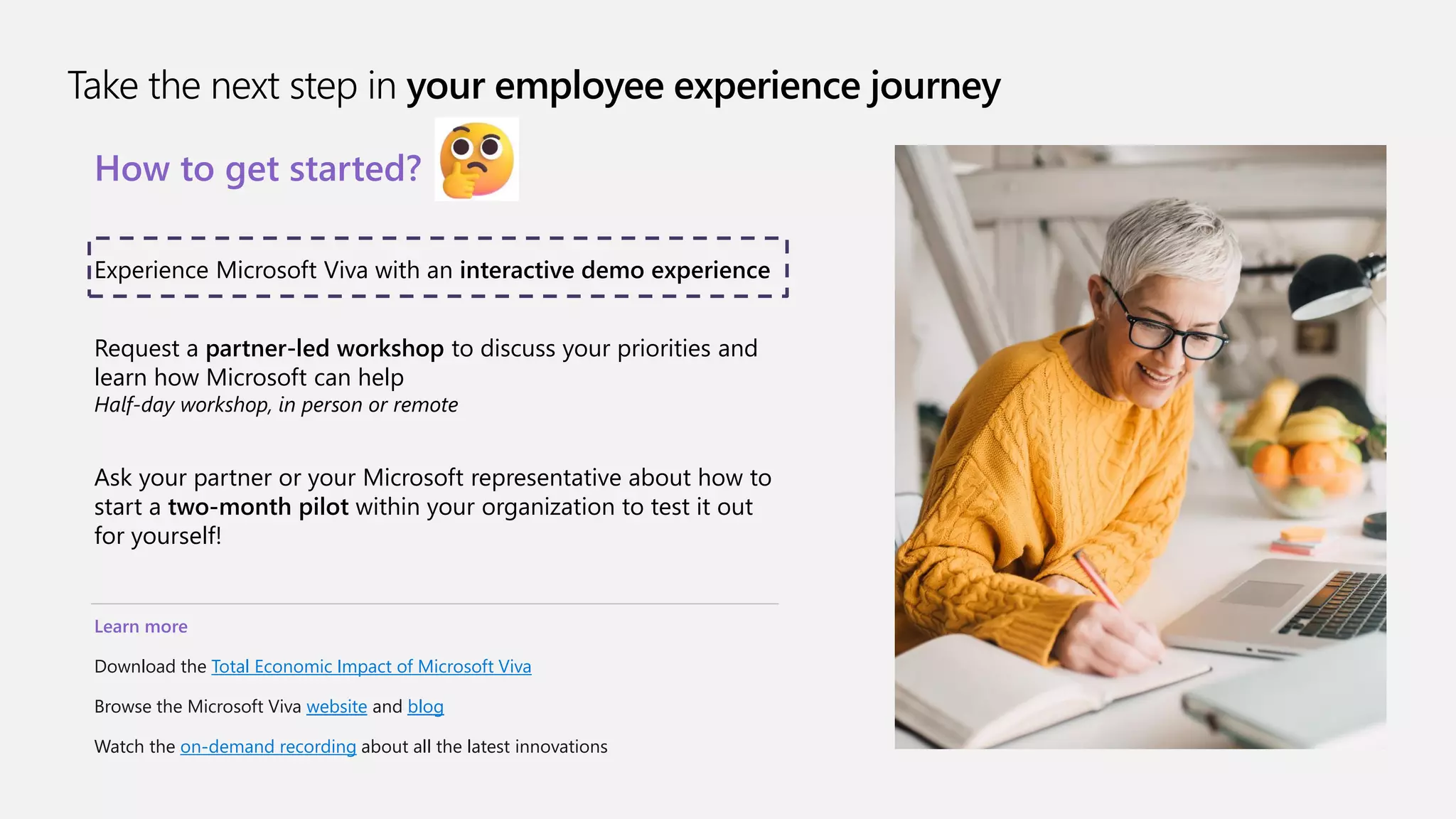 Take the next step in your employee experience journey
How to get started?
Experience Microsoft Viva with an interactive demo experience
Request a partner-led workshop to discuss your priorities and
learn how Microsoft can help
Half-day workshop, in person or remote
Ask your partner or your Microsoft representative about how to
start a two-month pilot within your organization to test it out
for yourself!
Learn more
Download the Total Economic Impact of Microsoft Viva
Browse the Microsoft Viva website and blog
Watch the on-demand recording about all the latest innovations
 