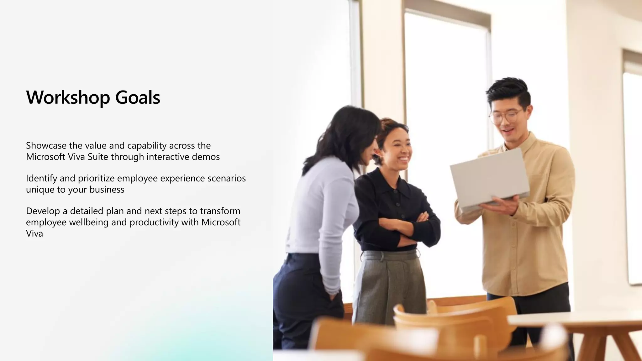 Workshop Goals
Showcase the value and capability across the
Microsoft Viva Suite through interactive demos
Identify and prioritize employee experience scenarios
unique to your business
Develop a detailed plan and next steps to transform
employee wellbeing and productivity with Microsoft
Viva
 