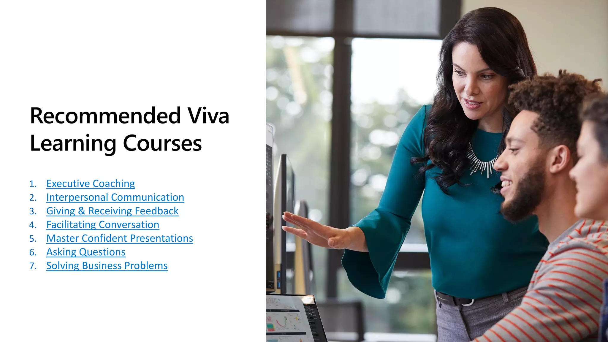 Recommended Viva
Learning Courses
1. Executive Coaching
2. Interpersonal Communication
3. Giving & Receiving Feedback
4. Facilitating Conversation
5. Master Confident Presentations
6. Asking Questions
7. Solving Business Problems
 