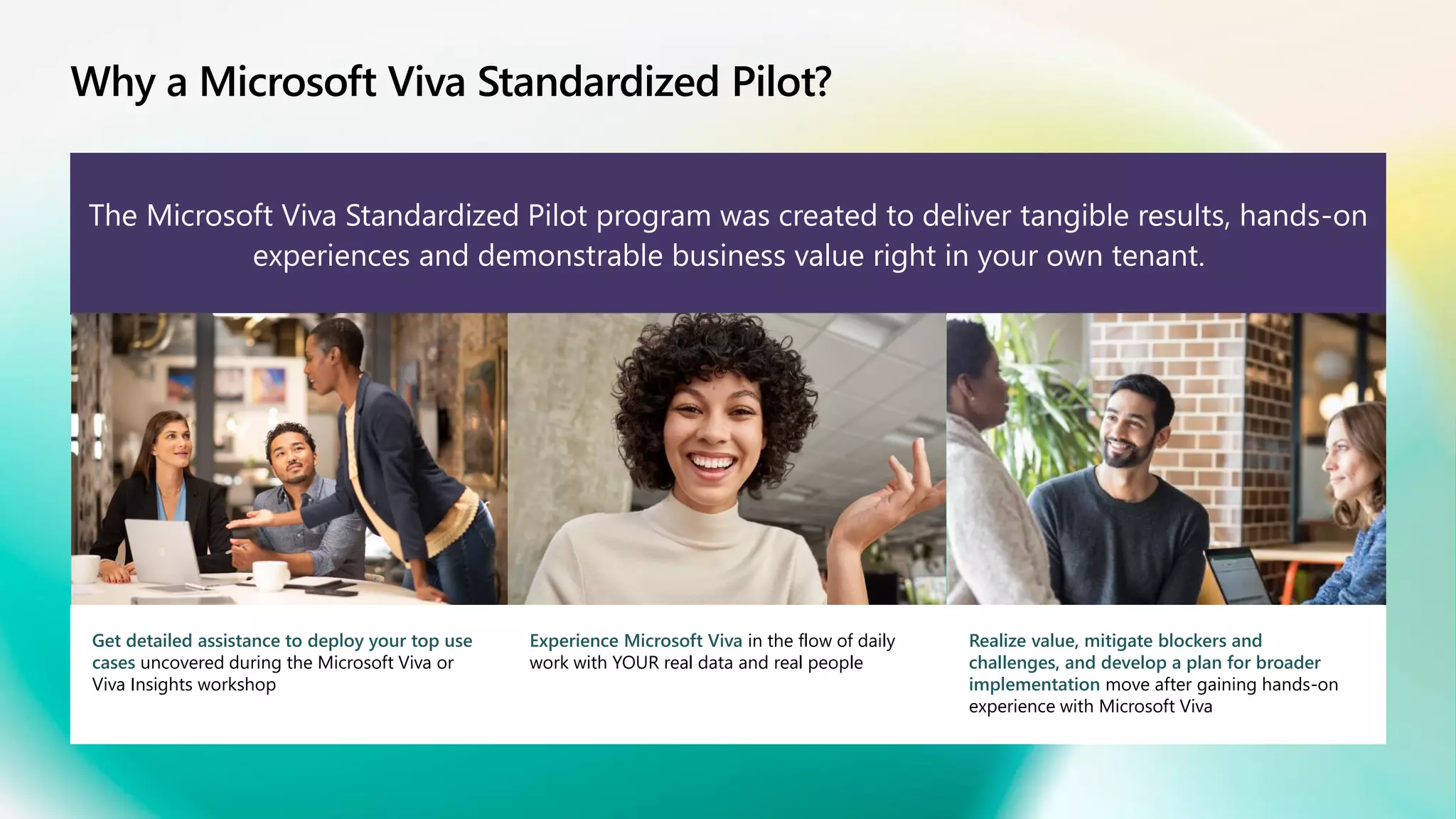 Why a Microsoft Viva Standardized Pilot?
The Microsoft Viva Standardized Pilot program was created to deliver tangible results, hands-on
experiences and demonstrable business value right in your own tenant.
Get detailed assistance to deploy your top use
cases uncovered during the Microsoft Viva or
Viva Insights workshop
Experience Microsoft Viva in the flow of daily
work with YOUR real data and real people
Realize value, mitigate blockers and
challenges, and develop a plan for broader
implementation move after gaining hands-on
experience with Microsoft Viva
 