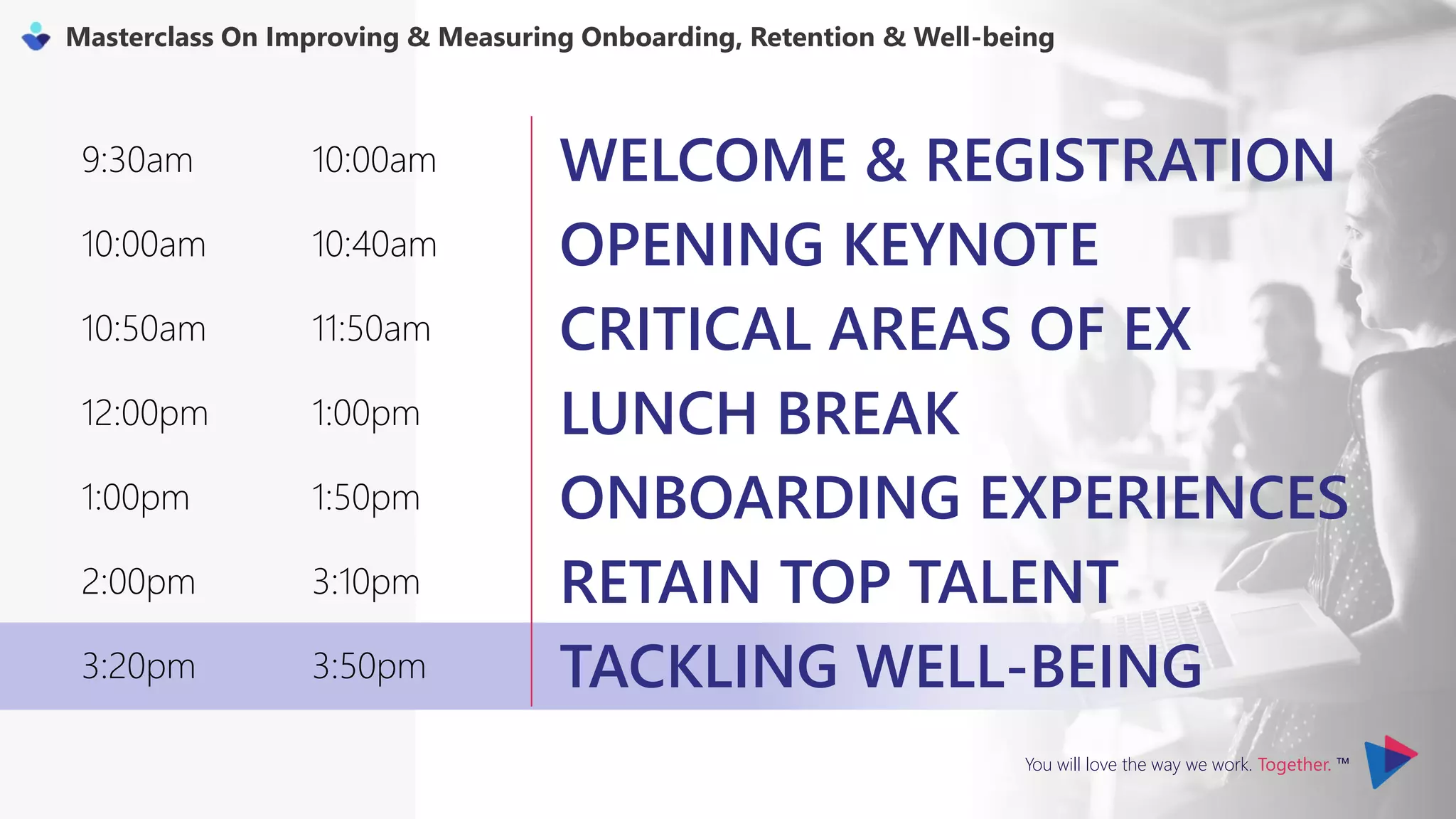 You will love the way we work. Together. ™
Masterclass On Improving & Measuring Onboarding, Retention & Well-being
9:30am 10:00am WELCOME & REGISTRATION
10:00am 10:40am OPENING KEYNOTE
10:50am 11:50am CRITICAL AREAS OF EX
12:00pm 1:00pm LUNCH BREAK
1:00pm 1:50pm ONBOARDING EXPERIENCES
2:00pm 3:10pm RETAIN TOP TALENT
3:20pm 3:50pm TACKLING WELL-BEING
 