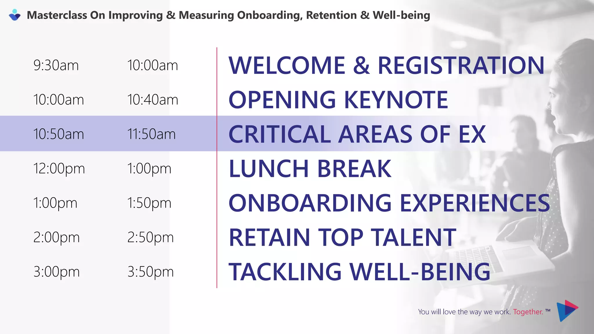 You will love the way we work. Together. ™
Masterclass On Improving & Measuring Onboarding, Retention & Well-being
9:30am 10:00am WELCOME & REGISTRATION
10:00am 10:40am OPENING KEYNOTE
10:50am 11:50am CRITICAL AREAS OF EX
12:00pm 1:00pm LUNCH BREAK
1:00pm 1:50pm ONBOARDING EXPERIENCES
2:00pm 2:50pm RETAIN TOP TALENT
3:00pm 3:50pm TACKLING WELL-BEING
 
