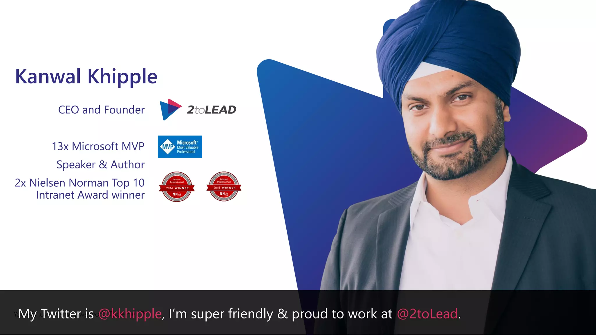 You will love the way we work. Together. ™
Kanwal Khipple
CEO and Founder
13x Microsoft MVP
Speaker & Author
2x Nielsen Norman Top 10
Intranet Award winner
My Twitter is @kkhipple, I’m super friendly & proud to work at @2toLead.
 