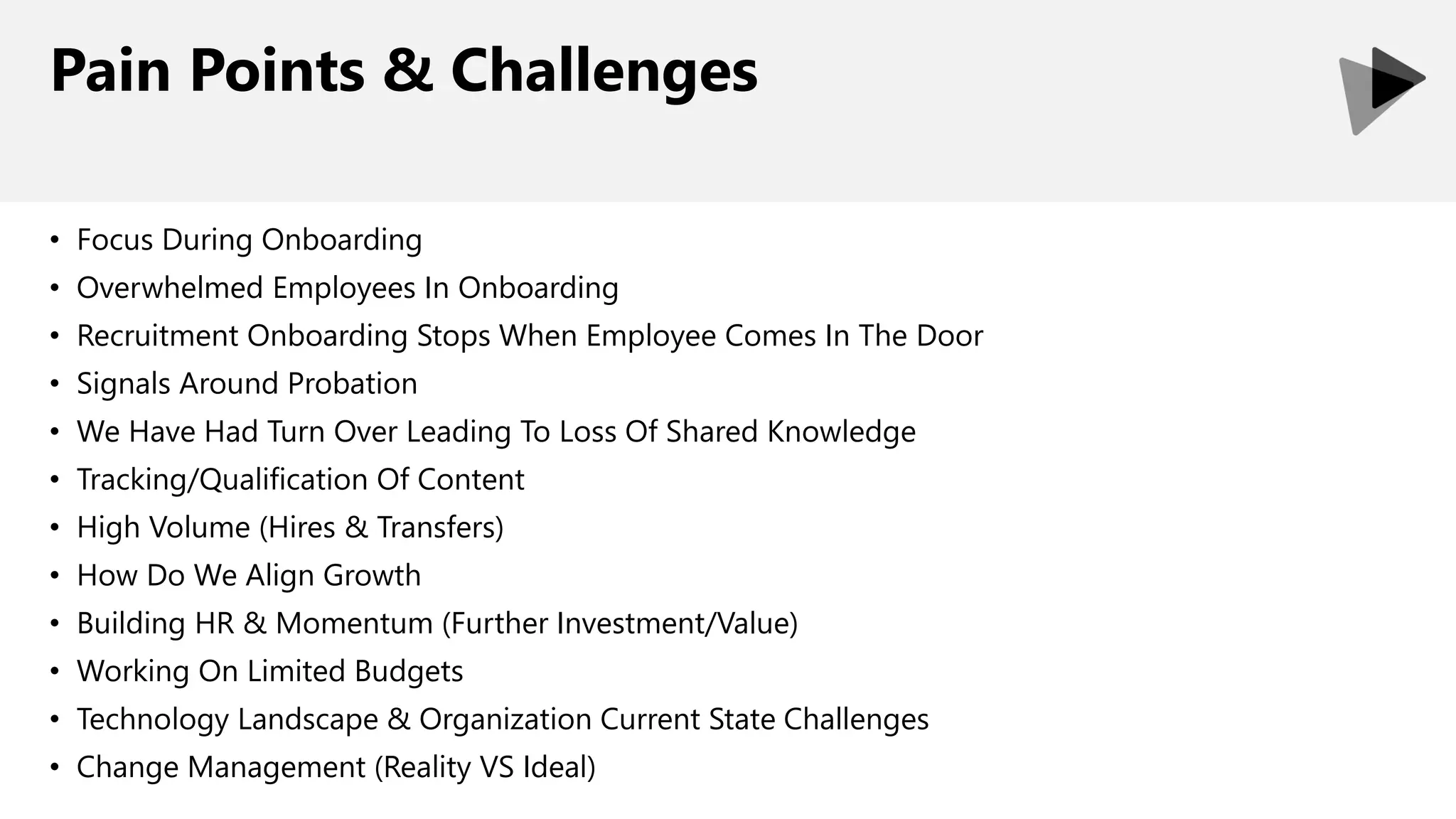 Pain Points & Challenges
• Focus During Onboarding
• Overwhelmed Employees In Onboarding
• Recruitment Onboarding Stops When Employee Comes In The Door
• Signals Around Probation
• We Have Had Turn Over Leading To Loss Of Shared Knowledge
• Tracking/Qualification Of Content
• High Volume (Hires & Transfers)
• How Do We Align Growth
• Building HR & Momentum (Further Investment/Value)
• Working On Limited Budgets
• Technology Landscape & Organization Current State Challenges
• Change Management (Reality VS Ideal)
 