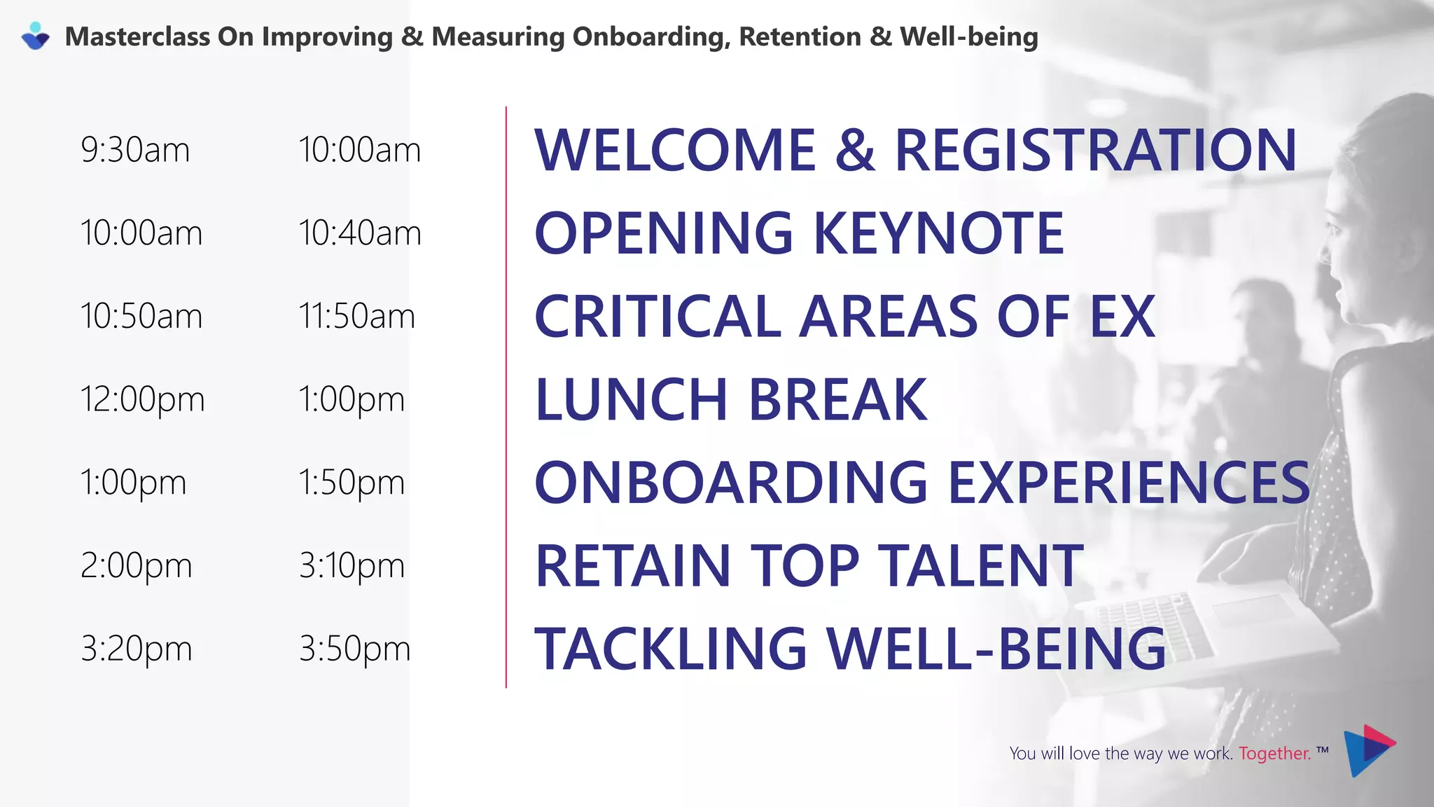 You will love the way we work. Together. ™
Masterclass On Improving & Measuring Onboarding, Retention & Well-being
9:30am 10:00am WELCOME & REGISTRATION
10:00am 10:40am OPENING KEYNOTE
10:50am 11:50am CRITICAL AREAS OF EX
12:00pm 1:00pm LUNCH BREAK
1:00pm 1:50pm ONBOARDING EXPERIENCES
2:00pm 3:10pm RETAIN TOP TALENT
3:20pm 3:50pm TACKLING WELL-BEING
 