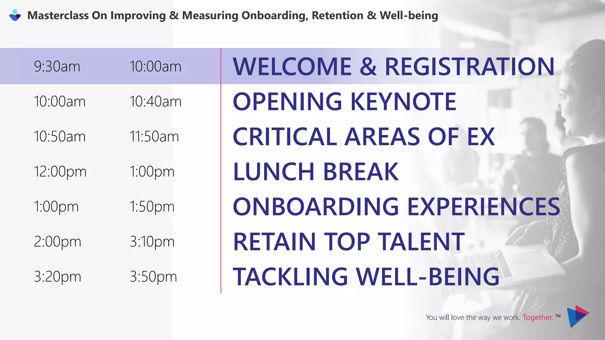 You will love the way we work. Together. ™
Masterclass On Improving & Measuring Onboarding, Retention & Well-being
9:30am 10:00am WELCOME & REGISTRATION
10:00am 10:40am OPENING KEYNOTE
10:50am 11:50am CRITICAL AREAS OF EX
12:00pm 1:00pm LUNCH BREAK
1:00pm 1:50pm ONBOARDING EXPERIENCES
2:00pm 3:10pm RETAIN TOP TALENT
3:20pm 3:50pm TACKLING WELL-BEING
 