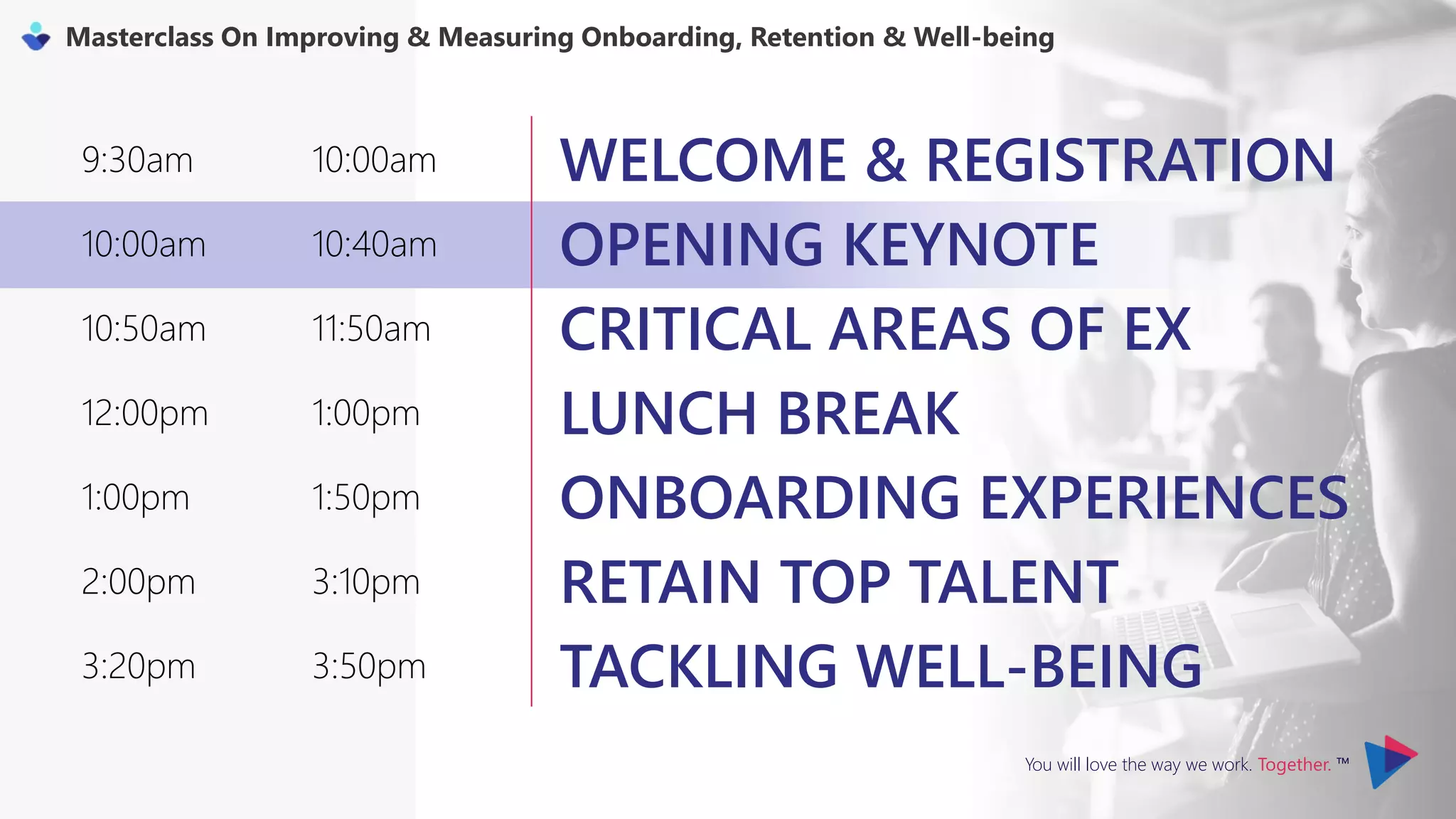 You will love the way we work. Together. ™
Masterclass On Improving & Measuring Onboarding, Retention & Well-being
9:30am 10:00am WELCOME & REGISTRATION
10:00am 10:40am OPENING KEYNOTE
10:50am 11:50am CRITICAL AREAS OF EX
12:00pm 1:00pm LUNCH BREAK
1:00pm 1:50pm ONBOARDING EXPERIENCES
2:00pm 3:10pm RETAIN TOP TALENT
3:20pm 3:50pm TACKLING WELL-BEING
 