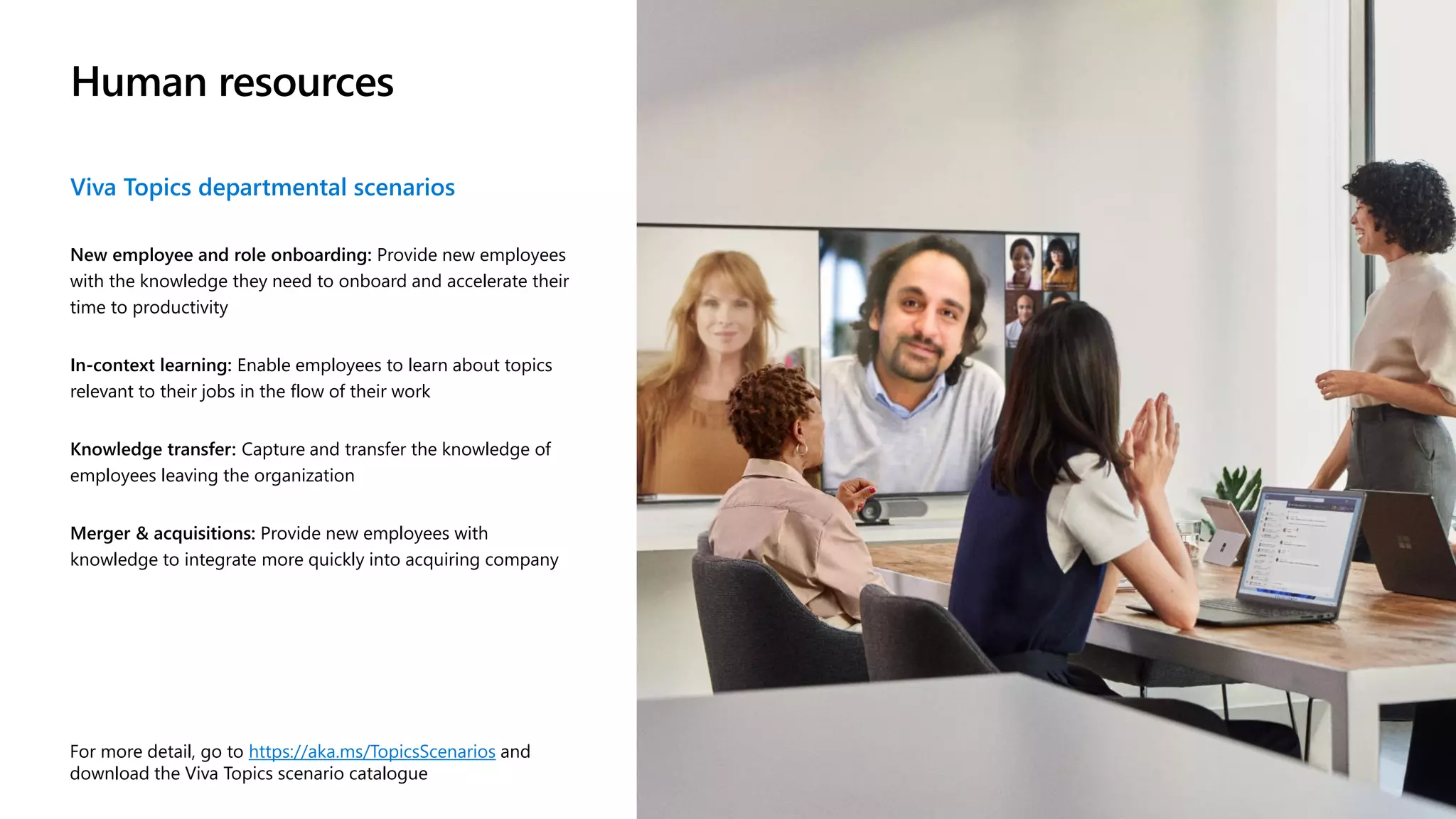 Human resources
Viva Topics departmental scenarios
New employee and role onboarding: Provide new employees
with the knowledge they need to onboard and accelerate their
time to productivity
In-context learning: Enable employees to learn about topics
relevant to their jobs in the flow of their work
Knowledge transfer: Capture and transfer the knowledge of
employees leaving the organization
Merger & acquisitions: Provide new employees with
knowledge to integrate more quickly into acquiring company
For more detail, go to https://aka.ms/TopicsScenarios and
download the Viva Topics scenario catalogue
 