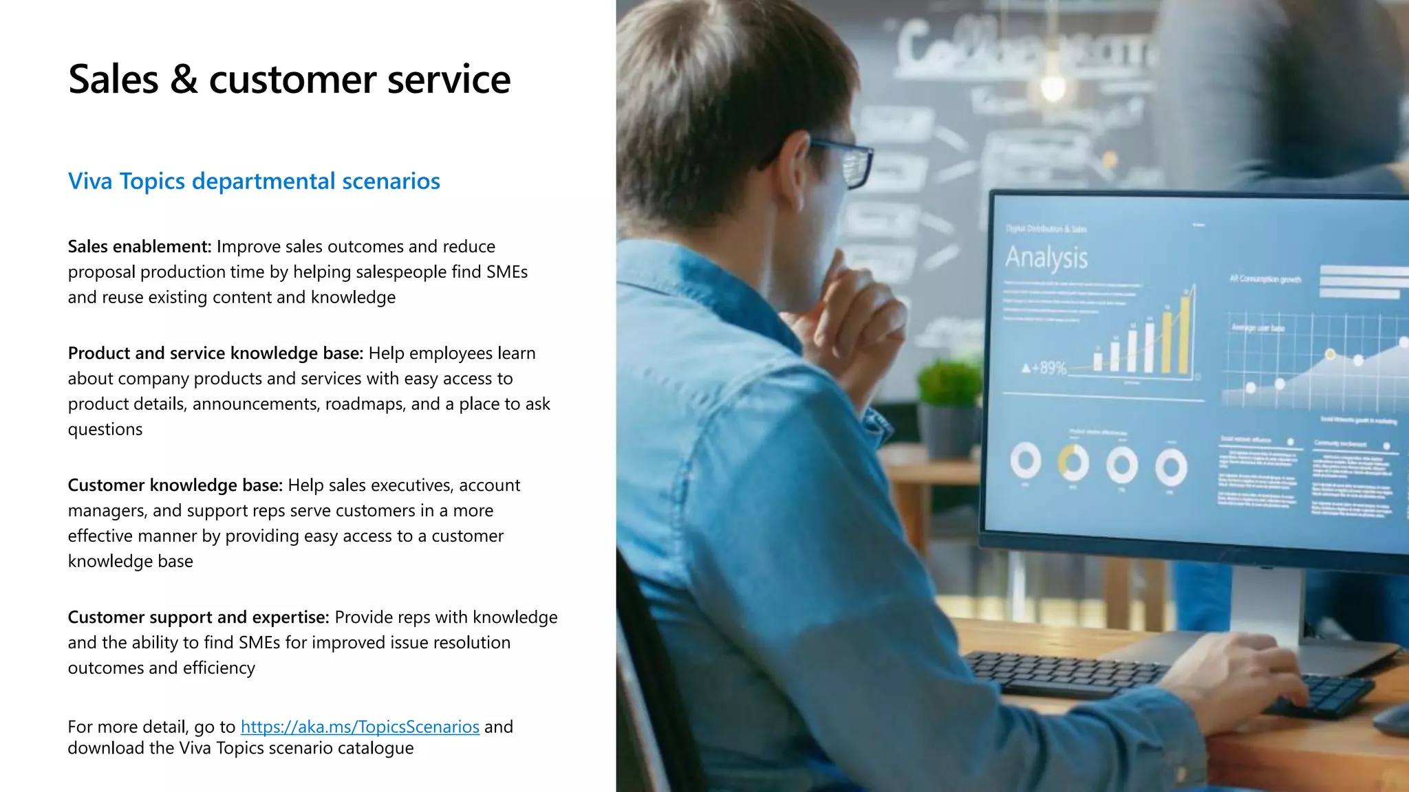 Sales & customer service
Viva Topics departmental scenarios
Sales enablement: Improve sales outcomes and reduce
proposal production time by helping salespeople find SMEs
and reuse existing content and knowledge
Product and service knowledge base: Help employees learn
about company products and services with easy access to
product details, announcements, roadmaps, and a place to ask
questions
Customer knowledge base: Help sales executives, account
managers, and support reps serve customers in a more
effective manner by providing easy access to a customer
knowledge base
Customer support and expertise: Provide reps with knowledge
and the ability to find SMEs for improved issue resolution
outcomes and efficiency
For more detail, go to https://aka.ms/TopicsScenarios and
download the Viva Topics scenario catalogue
 