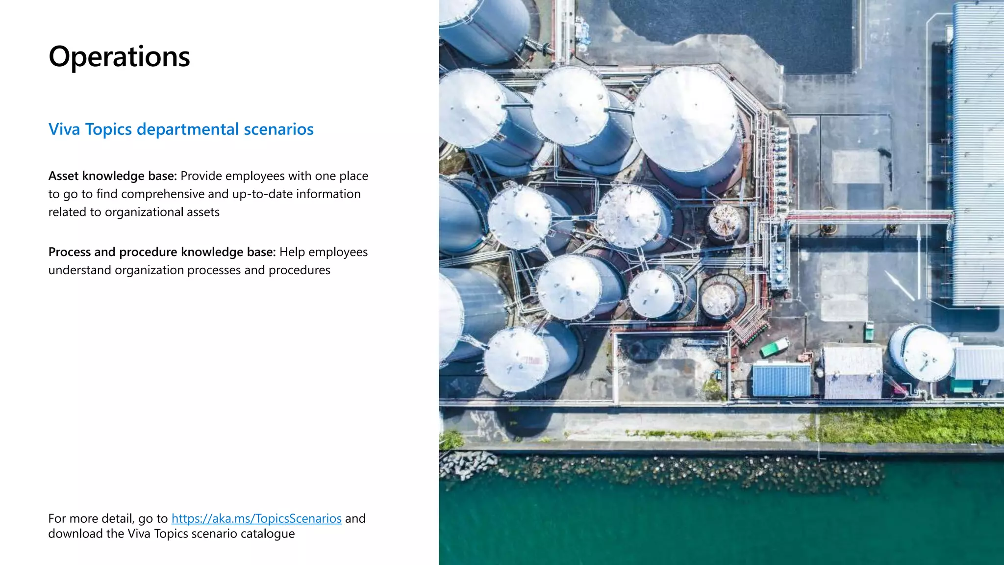 Operations
Viva Topics departmental scenarios
Asset knowledge base: Provide employees with one place
to go to find comprehensive and up-to-date information
related to organizational assets
Process and procedure knowledge base: Help employees
understand organization processes and procedures
For more detail, go to https://aka.ms/TopicsScenarios and
download the Viva Topics scenario catalogue
 