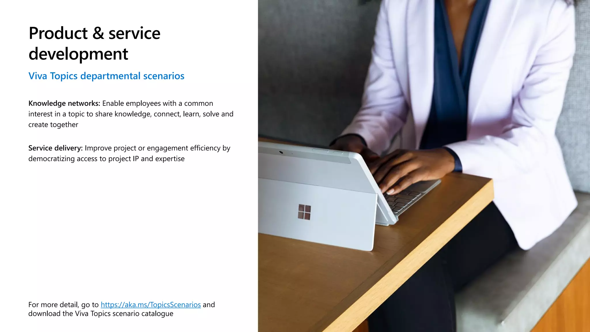 Product & service
development
Viva Topics departmental scenarios
Knowledge networks: Enable employees with a common
interest in a topic to share knowledge, connect, learn, solve and
create together
Service delivery: Improve project or engagement efficiency by
democratizing access to project IP and expertise
For more detail, go to https://aka.ms/TopicsScenarios and
download the Viva Topics scenario catalogue
 