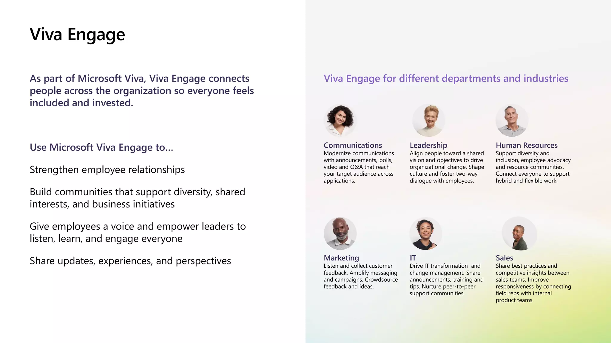 Viva Engage
As part of Microsoft Viva, Viva Engage connects
people across the organization so everyone feels
included and invested.
Use Microsoft Viva Engage to…
Strengthen employee relationships
Build communities that support diversity, shared
interests, and business initiatives
Give employees a voice and empower leaders to
listen, learn, and engage everyone
Share updates, experiences, and perspectives
Viva Engage for different departments and industries
Communications
Modernize communications
with announcements, polls,
video and Q&A that reach
your target audience across
applications.
Leadership
Align people toward a shared
vision and objectives to drive
organizational change. Shape
culture and foster two-way
dialogue with employees.
Human Resources
Support diversity and
inclusion, employee advocacy
and resource communities.
Connect everyone to support
hybrid and flexible work.
Marketing
Listen and collect customer
feedback. Amplify messaging
and campaigns. Crowdsource
feedback and ideas.
IT
Drive IT transformation and
change management. Share
announcements, training and
tips. Nurture peer-to-peer
support communities.
Sales
Share best practices and
competitive insights between
sales teams. Improve
responsiveness by connecting
field reps with internal
product teams.
 