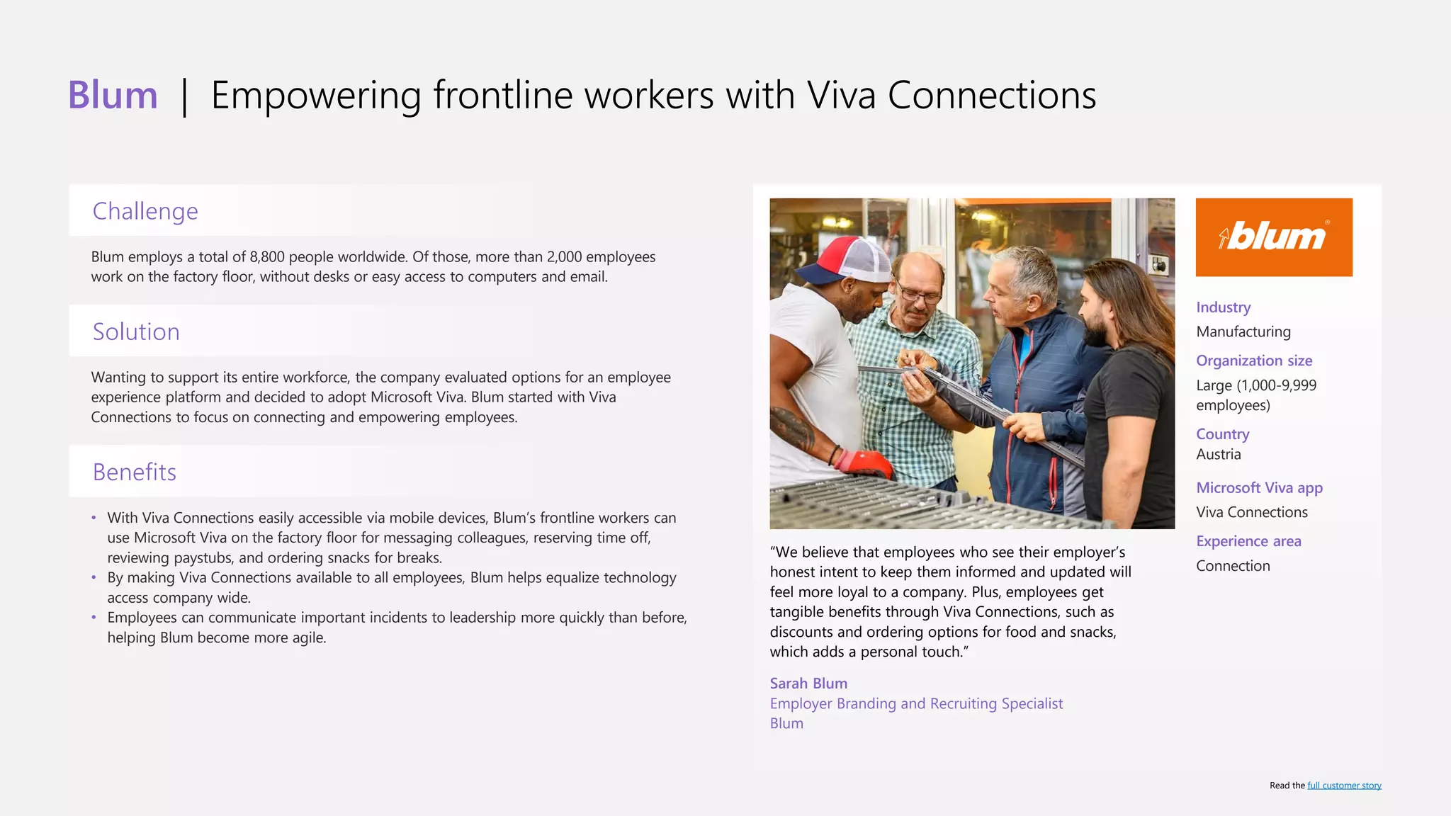 Blum | Empowering frontline workers with Viva Connections
Challenge
Blum employs a total of 8,800 people worldwide. Of those, more than 2,000 employees
work on the factory floor, without desks or easy access to computers and email.
Solution
Wanting to support its entire workforce, the company evaluated options for an employee
experience platform and decided to adopt Microsoft Viva. Blum started with Viva
Connections to focus on connecting and empowering employees.
Benefits
• With Viva Connections easily accessible via mobile devices, Blum’s frontline workers can
use Microsoft Viva on the factory floor for messaging colleagues, reserving time off,
reviewing paystubs, and ordering snacks for breaks.
• By making Viva Connections available to all employees, Blum helps equalize technology
access company wide.
• Employees can communicate important incidents to leadership more quickly than before,
helping Blum become more agile.
“We believe that employees who see their employer’s
honest intent to keep them informed and updated will
feel more loyal to a company. Plus, employees get
tangible benefits through Viva Connections, such as
discounts and ordering options for food and snacks,
which adds a personal touch.”
Sarah Blum
Employer Branding and Recruiting Specialist
Blum
Industry
Manufacturing
Organization size
Large (1,000-9,999
employees)
Country
Austria
Microsoft Viva app
Viva Connections
Experience area
Connection
Read the full customer story
 