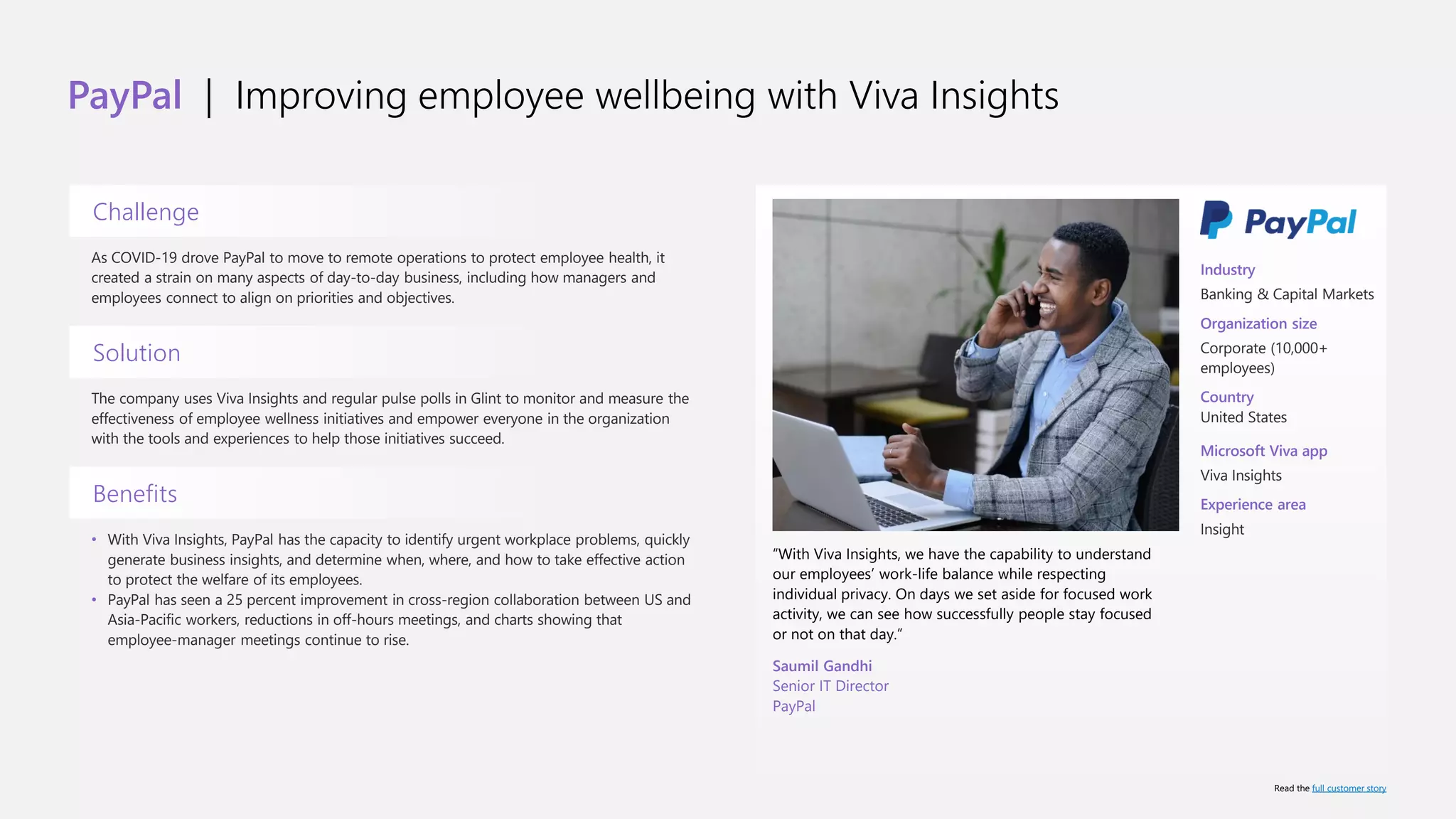 PayPal | Improving employee wellbeing with Viva Insights
Challenge
As COVID-19 drove PayPal to move to remote operations to protect employee health, it
created a strain on many aspects of day-to-day business, including how managers and
employees connect to align on priorities and objectives.
Solution
The company uses Viva Insights and regular pulse polls in Glint to monitor and measure the
effectiveness of employee wellness initiatives and empower everyone in the organization
with the tools and experiences to help those initiatives succeed.
Benefits
• With Viva Insights, PayPal has the capacity to identify urgent workplace problems, quickly
generate business insights, and determine when, where, and how to take effective action
to protect the welfare of its employees.
• PayPal has seen a 25 percent improvement in cross-region collaboration between US and
Asia-Pacific workers, reductions in off-hours meetings, and charts showing that
employee-manager meetings continue to rise.
“With Viva Insights, we have the capability to understand
our employees’ work-life balance while respecting
individual privacy. On days we set aside for focused work
activity, we can see how successfully people stay focused
or not on that day.”
Saumil Gandhi
Senior IT Director
PayPal
Industry
Banking & Capital Markets
Organization size
Corporate (10,000+
employees)
Country
United States
Microsoft Viva app
Viva Insights
Experience area
Insight
Read the full customer story
 