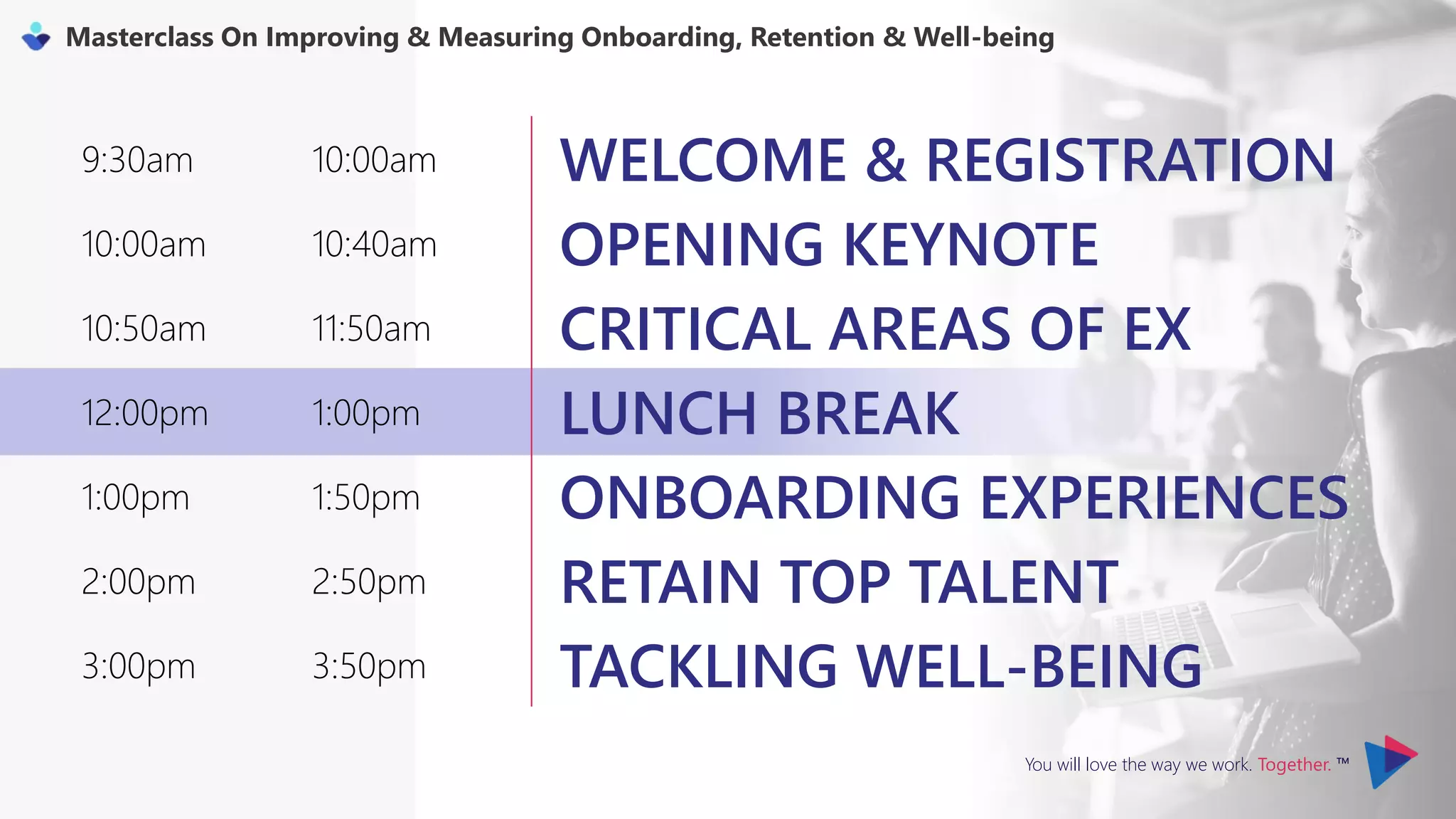 You will love the way we work. Together. ™
Masterclass On Improving & Measuring Onboarding, Retention & Well-being
9:30am 10:00am WELCOME & REGISTRATION
10:00am 10:40am OPENING KEYNOTE
10:50am 11:50am CRITICAL AREAS OF EX
12:00pm 1:00pm LUNCH BREAK
1:00pm 1:50pm ONBOARDING EXPERIENCES
2:00pm 2:50pm RETAIN TOP TALENT
3:00pm 3:50pm TACKLING WELL-BEING
 