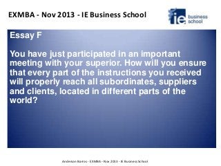EXMBA - Nov 2013 - IE Business School
Anderson Barros - EXMBA - Nov 2013 - IE Business School
Essay F
You have just participated in an important
meeting with your superior. How will you ensure
that every part of the instructions you received
will properly reach all subordinates, suppliers
and clients, located in different parts of the
world?
 