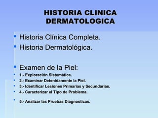 HISTORIA CLINICAHISTORIA CLINICA
DERMATOLOGICADERMATOLOGICA
 Historia Clínica Completa.Historia Clínica Completa.
 Historia Dermatológica.Historia Dermatológica.
 Examen de la Piel:Examen de la Piel:
 1.- Exploración Sistemática.1.- Exploración Sistemática.
 2.- Examinar Detenidamente la Piel.2.- Examinar Detenidamente la Piel.
 3.- Identificar Lesiones Primarias y Secundarias.3.- Identificar Lesiones Primarias y Secundarias.
 4.- Caracterizar el Tipo de Problema.4.- Caracterizar el Tipo de Problema.
 5.- Analizar las Pruebas Diagnosticas.5.- Analizar las Pruebas Diagnosticas.
 