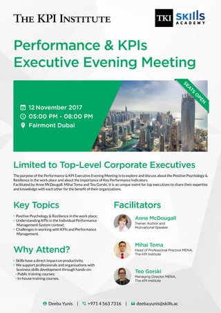 Performance & KPIs
Executive Evening Meeting
12 November 2017
05:00 PM - 08:00 PM
Fairmont Dubai
SEATS
O
PEN
Limited to Top-Level Corporate Executives
Key Topics Facilitators
Why Attend?
The purpose of the Performance & KPI Executive Evening Meeting is to explore and discuss about the Positive Psychology &
Resilience in the work place and about the importance of Key Performance Indicators.
Facilitated by Anne McDougall, Mihai Toma and Teo Gorski, it is an unique event for top executives to share their expertise
and knowledge with each other for the benefit of their organizations.
 Positive Psychology & Resilience in the work place;
 Understanding KPIs in the Individual Performance
Management System context;
 Challenges in working with KPIs and Performance
Management.
 Skills have a direct impact on productivity.
 We support professionals and organisations with
business skills development through hands-on:
- Public training courses;
- In-house training courses.
 Deeba Yunis |  +971 4 563 7316 |  deeba.yunis@skills.ac
Anne McDougall
Mihai Toma
Teo Gorski
Trainer, Author and
Motivational Speaker
Head of Professional Practice MENA,
The KPI Institute
Managing Director MENA,
The KPI Institute
 