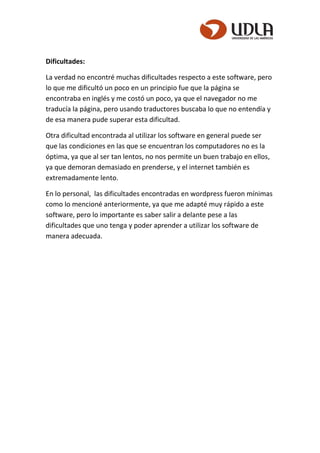 Dificultades:
La verdad no encontré muchas dificultades respecto a este software, pero
lo que me dificultó un poco en un principio fue que la página se
encontraba en inglés y me costó un poco, ya que el navegador no me
traducía la página, pero usando traductores buscaba lo que no entendía y
de esa manera pude superar esta dificultad.
Otra dificultad encontrada al utilizar los software en general puede ser
que las condiciones en las que se encuentran los computadores no es la
óptima, ya que al ser tan lentos, no nos permite un buen trabajo en ellos,
ya que demoran demasiado en prenderse, y el internet también es
extremadamente lento.
En lo personal, las dificultades encontradas en wordpress fueron mínimas
como lo mencioné anteriormente, ya que me adapté muy rápido a este
software, pero lo importante es saber salir a delante pese a las
dificultades que uno tenga y poder aprender a utilizar los software de
manera adecuada.
 