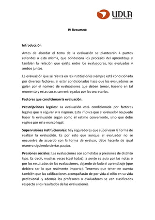 IV Resumen:
Introducción.
Antes de abordar el tema de la evaluación se plantearán 4 puntos
referidos a esta misma, que condiciona los procesos del aprendizaje y
también la relación que existe entre los evaluadores, los evaluados y
ambos juntos.
La evaluación que se realiza en las instituciones siempre está condicionada
por diversos factores, al estar condicionados hace que los evaluadores se
guíen por el número de evaluaciones que deben tomar, hacerlo en tal
momento y estas cosas son entregadas por las secretarías.
Factores que condicionan la evaluación.
Prescripciones legales: La evaluación está condicionada por factores
legales que la regulan y la inspiran. Esto implica que el evaluador no puede
hacer la evaluación según como él estime conveniente, sino que debe
regirse por este marco legal.
Supervisiones institucionales: hay reguladores que supervisan la forma de
realizar la evaluación. Es por esto que aunque el evaluador no se
encuentre de acuerdo con la forma de evaluar, debe hacerlo de igual
manera siguiendo ciertas pautas.
Presiones sociales: Las evaluaciones son sometidas a presiones de distinto
tipo. Es decir, muchas veces (casi todas) la gente se guía por las notas o
por los resultados de las evaluaciones, dejando de lado el aprendizaje (que
debiera ser lo que realmente importa). Tenemos que tener en cuenta
también que las calificaciones acompañarán de por vida al niño en su vida
profesional .y además los profesores o evaluadores se ven clasificados
respecto a los resultados de las evaluaciones.
 