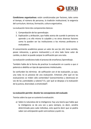 Condiciones organizativas: están condicionadas por factores, tales como
el tiempo, el número de personas, la tradición institucional, la exigencia
del curriculum, técnicas, formación, cultura organizativa.
La evaluación tiene dos componentes básicos:
1. Comprobación de los aprendizajes
2. Explicación y atribución, que habla acerca de cuando la persona no
aprende y es ella misma la culpable y no otros diversos factores
como lo pueden ser las instituciones o los mismos profesores o
evaluadores.
El conocimiento académico posee un valor de uso (es útil, tiene sentido,
posee relevancia, y genera motivación) y el otro lado tiene valor de
cambio, es decir se puede canjear la calificación por una nota.
La evaluación condiciona todo el proceso de enseñanza /aprendizaje.
También habla de la forma de practicar la evaluación en cuanto a que si
potencia o debilita un tipo de operaciones intelectuales.
Se confunden los términos de calificación con el de evaluación, ya que,
una nota no es proceso de una evaluación. Entonces ¿Por qué en las
evaluaciones se miden sólo contenidos? (conocimientos y destrezas) en
vez de las ¿actividades y valores? O ¿ por qué se despoja a la evaluación
de la justicia, diversidad, o emotividad?.
La evaluación permite develar las concepciones del evaluado
Teorías sobre las que se sustenta la evaluación.
a) Sobre la naturaleza de la inteligencia: hay una teoría que habla que
la inteligencia se da una vez y para siempre, es decir, vendría
determinada para cada individuo, esto querría decir que se podría
saber con anticipación quién será exitoso y quién no.
 