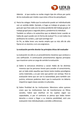 Además al que evalúa no recibe ningún tipo de críticas por parte
de los evaluados por miedo a que estas críticas los perjudiquen.
c) Hacia los colegas: Habla que la evaluación puede ser individualizada
con un sentido doble. Ejemplo, si hago un trabajo en grupos y me
guío por que hizo cada uno no estoy pendiente del trabajo grupal, el
trabajo grupal pasa a segundo plano y predomina lo individual.
También se refiere a la autocrítica que se debería tener cuando se
habla de ¿qué sucede con mi forma de evaluar? O ¿ si con todos los
profesores les va bien, ¿ por qué conmigo no?
En fin, se debe tener una mente amplia que va más allá de sólo
fijarse en un alumno, o en una asignatura.
La evaluación permite develar los principios éticos del evaluador
La evaluación no sólo es un procedimiento mecánico que conduce a
una calificación. A continuación presentaremos algunos principios
que muestran como se carga de sentido la evaluación.
a) Sobre la estructura dinámica y social: Habla de las distintas
maneras que las personas tienen para acceder al conocimiento,
por un lado están aquellas que tienen tanto medios psicológicos
como materiales, y es por esto que parten con ventaja. Pero la
evaluación tiene que ver con la racionalidad, pero también con
justicia, entonces podemos decir que la evaluación no debería
impartirse según clases sociales ni culturales.
b) Sobre finalidad de las instituciones: Menciona sobre quienes
creen que las instituciones han de transformarse en filtros
sociales, habrá que clasificar en los sujetos según sus
capacidades, si por el contrario se piensa que todas tienen
derecho a crecer y llegar a su máxima posibilidad, será una
evaluación más individualizada y sensible a diferencias.
 
