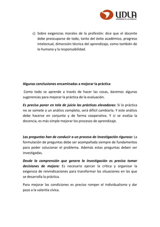 c) Sobre exigencias morales de la profesión: dice que el docente
debe preocuparse de todo, tanto del éxito académico, progreso
intelectual, dimensión técnica del aprendizaje, como también de
lo humano y la responsabilidad.
Algunas conclusiones encaminadas a mejorar la práctica
Como todo se aprende a través de hacer las cosas, daremos algunas
sugerencias para mejorar la práctica de la evaluación.
Es preciso poner en tela de juicio las prácticas elevadoras: Si la práctica
no se somete a un análisis completo, será difícil cambiarla. Y este análisis
debe hacerse en conjunto y de forma cooperativa. Y si se evalúa la
docencia, es más simple mejorar los procesos de aprendizaje.
Las preguntas han de conducir a un proceso de investigación riguroso: La
formulación de preguntas debe ser acompañada siempre de fundamentos
para poder solucionar el problema. Además estas preguntas deben ser
investigadas.
Desde la comprensión que genera la investigación es preciso tomar
decisiones de mejora: Es necesario ejercer la crítica y organizar la
exigencia de reivindicaciones para transformar las situaciones en las que
se desarrolla la práctica.
Para mejorar las condiciones es preciso romper el individualismo y dar
paso a la valentía cívica.
 