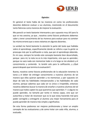 Opinión:
En general el texto habla de las maneras en como los profesionales
docentes debieran evaluar a sus alumnos, mostrando en el documento
tanto falencias como maneras de mejorar la evaluación.
Me pareció un texto bastante interesante y por supuesto muy útil para lo
que se nos avecina, ya que , nosotros como futuros profesores debemos
saber y tener conocimiento de las maneras para evaluar para no cometer
los mismo errores que a veces notamos en algunos docentes.
La verdad me llamó bastante la atención la parte del texto que hablaba
sobre el aprendizaje, específicamente donde se refería a que la gente se
preocupa más por la calificación o nota, que por el aprendizaje obtenido.
En mi caso, siempre he tenido este concepto bastante bien desarrollado,
porque para mí, la nota no es lo más importante, sino que es aprender,
porque no saco nada con memorizar todo si a la larga se me olvidará y el
conocimiento y contenido lo tendré solo para la calificación, y ¿Qué
pasará después que termina la evaluación?.
Bueno, nosotros como futuros profesionales de la educación tenemos la
tarea y el deber de entregar conocimiento a nuestros alumnos de tal
manera que ellos quieran aprender y no memorizar, y por supuesto sin
dejar de lado las habilidades interpersonales y las habilidades de cada
alumno, porque sabemos que cada ser es único e irrepetible, entonces
nosotros debemos buscar la manera de enseñar a nuestros alumnos de tal
manera que todos capten los que queremos que aprendan. Y si alguno no
puede aprender, no tomarlo por tonto ni menos capaz, sino que ser
autocrítico y tratar de reconocer que es lo que estoy haciendo mal para
poder corregirlo y entregarle al alumno una mejor herramienta para él
pueda aprender de manera más simple y significativa.
De esta forma podremos ser mejores profesionales y tener un amplio
concepto de las evaluaciones y de como tratar con cada niño, alumno, o
evaluado.
 